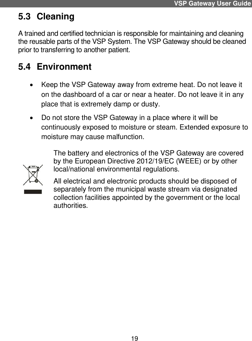 VSP Gateway User Guide 19 5.3  Cleaning A trained and certified technician is responsible for maintaining and cleaning the reusable parts of the VSP System. The VSP Gateway should be cleaned prior to transferring to another patient. 5.4  Environment   Keep the VSP Gateway away from extreme heat. Do not leave it on the dashboard of a car or near a heater. Do not leave it in any place that is extremely damp or dusty.   Do not store the VSP Gateway in a place where it will be continuously exposed to moisture or steam. Extended exposure to moisture may cause malfunction.  The battery and electronics of the VSP Gateway are covered by the European Directive 2012/19/EC (WEEE) or by other local/national environmental regulations.  All electrical and electronic products should be disposed of separately from the municipal waste stream via designated collection facilities appointed by the government or the local authorities.     