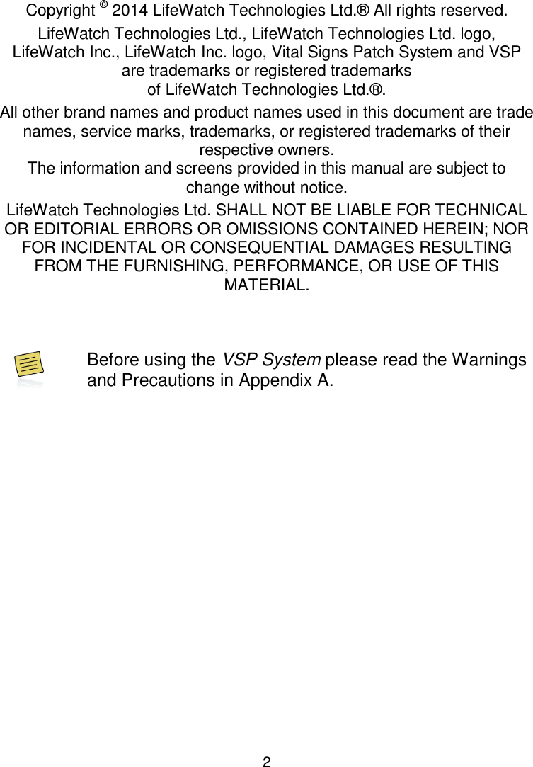 2 Copyright Declaration Copyright © 2014 LifeWatch Technologies Ltd.® All rights reserved. LifeWatch Technologies Ltd., LifeWatch Technologies Ltd. logo,  LifeWatch Inc., LifeWatch Inc. logo, Vital Signs Patch System and VSP are trademarks or registered trademarks  of LifeWatch Technologies Ltd.®. All other brand names and product names used in this document are trade names, service marks, trademarks, or registered trademarks of their respective owners. The information and screens provided in this manual are subject to change without notice. LifeWatch Technologies Ltd. SHALL NOT BE LIABLE FOR TECHNICAL OR EDITORIAL ERRORS OR OMISSIONS CONTAINED HEREIN; NOR FOR INCIDENTAL OR CONSEQUENTIAL DAMAGES RESULTING FROM THE FURNISHING, PERFORMANCE, OR USE OF THIS MATERIAL.    Before using the VSP System please read the Warnings and Precautions in Appendix A.   