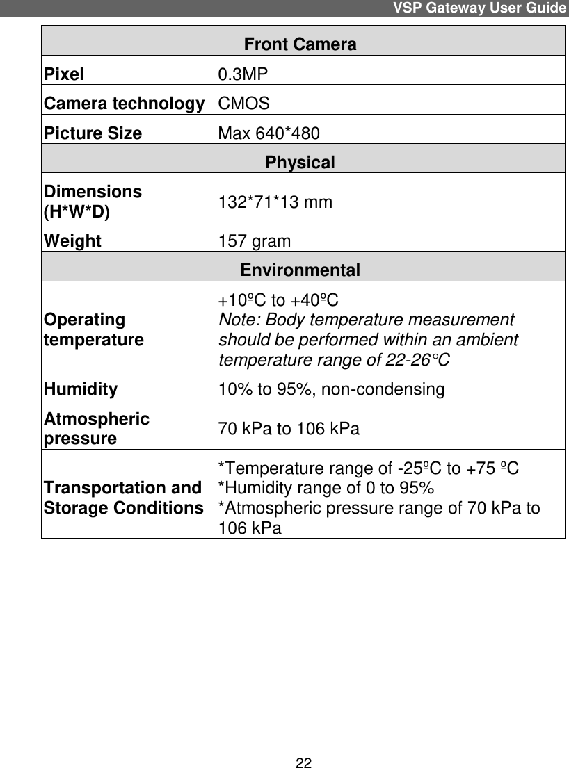 VSP Gateway User Guide 22 Front Camera Pixel  0.3MP Camera technology  CMOS Picture Size  Max 640*480 Physical  Dimensions (H*W*D) 132*71*13 mm Weight 157 gram Environmental  Operating temperature +10ºC to +40ºC Note: Body temperature measurement should be performed within an ambient temperature range of 22-26°C Humidity 10% to 95%, non-condensing  Atmospheric pressure 70 kPa to 106 kPa Transportation and Storage Conditions *Temperature range of -25ºC to +75 ºC *Humidity range of 0 to 95% *Atmospheric pressure range of 70 kPa to  106 kPa     