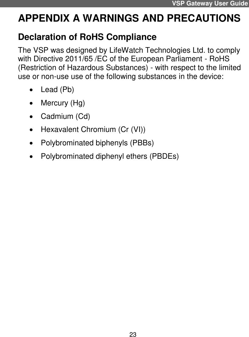 VSP Gateway User Guide 23 APPENDIX A WARNINGS AND PRECAUTIONS Declaration of RoHS Compliance  The VSP was designed by LifeWatch Technologies Ltd. to comply with Directive 2011/65 /EC of the European Parliament - RoHS (Restriction of Hazardous Substances) - with respect to the limited use or non-use use of the following substances in the device:    Lead (Pb)    Mercury (Hg)    Cadmium (Cd)    Hexavalent Chromium (Cr (VI))    Polybrominated biphenyls (PBBs)    Polybrominated diphenyl ethers (PBDEs)     