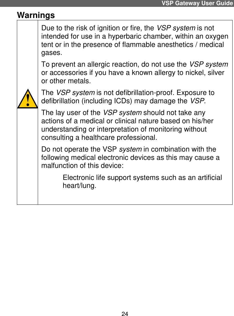 VSP Gateway User Guide 24 Warnings                                   Due to the risk of ignition or fire, the VSP system is not intended for use in a hyperbaric chamber, within an oxygen tent or in the presence of flammable anesthetics / medical gases.  To prevent an allergic reaction, do not use the VSP system or accessories if you have a known allergy to nickel, silver or other metals. The VSP system is not defibrillation-proof. Exposure to defibrillation (including ICDs) may damage the VSP. The lay user of the VSP system should not take any actions of a medical or clinical nature based on his/her understanding or interpretation of monitoring without consulting a healthcare professional. Do not operate the VSP system in combination with the following medical electronic devices as this may cause a malfunction of this device:  Electronic life support systems such as an artificial heart/lung.      