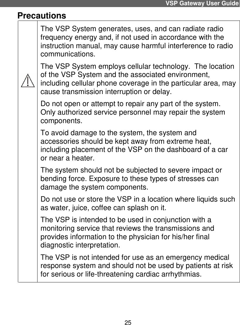 VSP Gateway User Guide 25 Precautions          The VSP System generates, uses, and can radiate radio frequency energy and, if not used in accordance with the instruction manual, may cause harmful interference to radio communications. The VSP System employs cellular technology.  The location of the VSP System and the associated environment, including cellular phone coverage in the particular area, may cause transmission interruption or delay. Do not open or attempt to repair any part of the system. Only authorized service personnel may repair the system components. To avoid damage to the system, the system and accessories should be kept away from extreme heat, including placement of the VSP on the dashboard of a car or near a heater. The system should not be subjected to severe impact or bending force. Exposure to these types of stresses can damage the system components. Do not use or store the VSP in a location where liquids such as water, juice, coffee can splash on it.  The VSP is intended to be used in conjunction with a monitoring service that reviews the transmissions and provides information to the physician for his/her final diagnostic interpretation.  The VSP is not intended for use as an emergency medical response system and should not be used by patients at risk for serious or life-threatening cardiac arrhythmias.  
