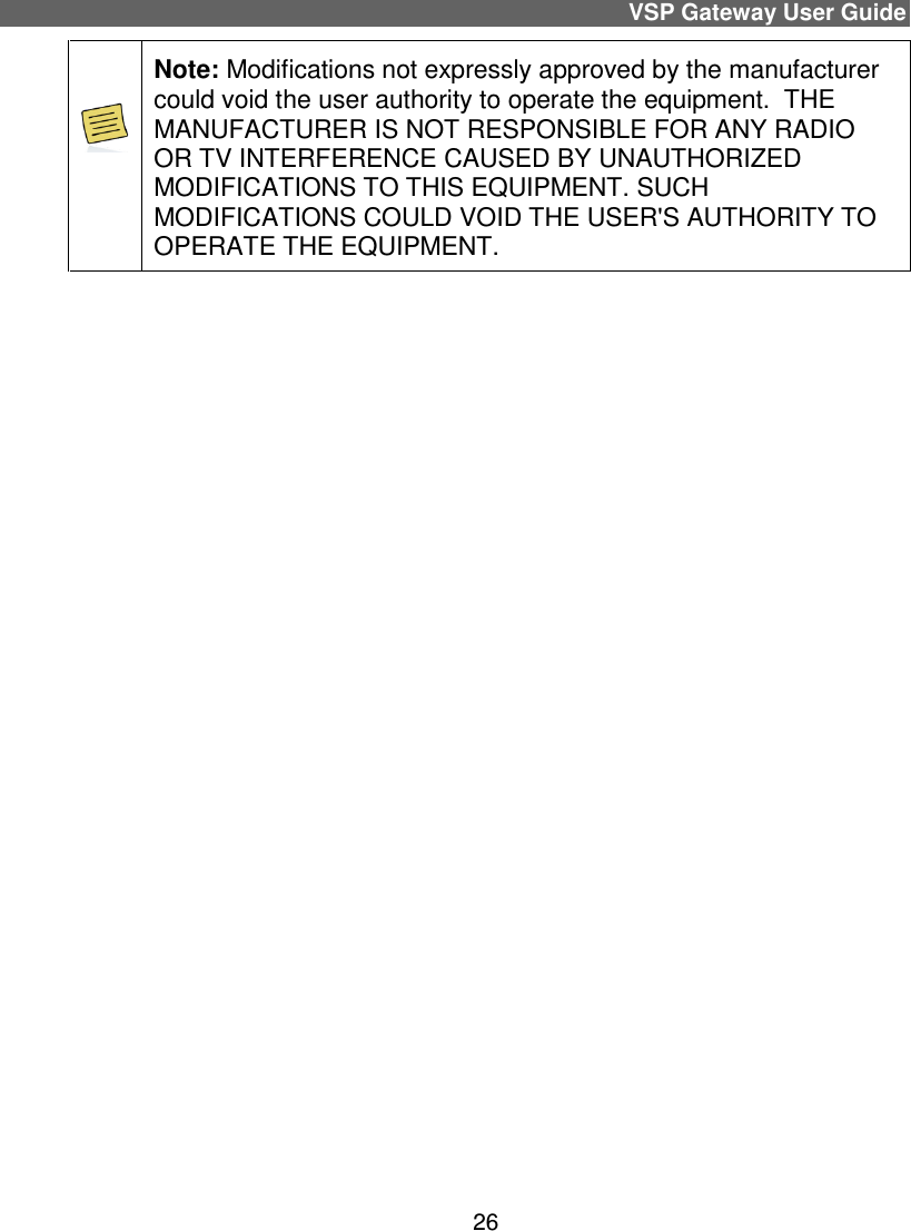 VSP Gateway User Guide 26  Note: Modifications not expressly approved by the manufacturer could void the user authority to operate the equipment.  THE MANUFACTURER IS NOT RESPONSIBLE FOR ANY RADIO OR TV INTERFERENCE CAUSED BY UNAUTHORIZED MODIFICATIONS TO THIS EQUIPMENT. SUCH MODIFICATIONS COULD VOID THE USER&apos;S AUTHORITY TO OPERATE THE EQUIPMENT.     