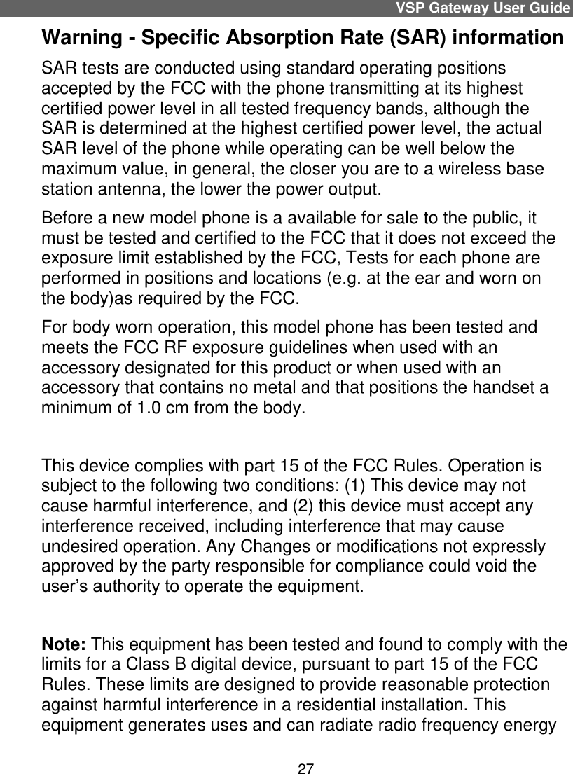 minimum of 1.0 cm from the body.VSP Gateway User Guide 27 Warning - Specific Absorption Rate (SAR) information  SAR tests are conducted using standard operating positions accepted by the FCC with the phone transmitting at its highest certified power level in all tested frequency bands, although the SAR is determined at the highest certified power level, the actual SAR level of the phone while operating can be well below the maximum value, in general, the closer you are to a wireless base station antenna, the lower the power output. Before a new model phone is a available for sale to the public, it must be tested and certified to the FCC that it does not exceed the exposure limit established by the FCC, Tests for each phone are performed in positions and locations (e.g. at the ear and worn on the body)as required by the FCC. For body worn operation, this model phone has been tested and meets the FCC RF exposure guidelines when used with an accessory designated for this product or when used with an accessory that contains no metal and that positions the handset a   This device complies with part 15 of the FCC Rules. Operation is subject to the following two conditions: (1) This device may not cause harmful interference, and (2) this device must accept any interference received, including interference that may cause undesired operation. Any Changes or modifications not expressly approved by the party responsible for compliance could void the user’s authority to operate the equipment.     Note: This equipment has been tested and found to comply with the limits for a Class B digital device, pursuant to part 15 of the FCC Rules. These limits are designed to provide reasonable protection against harmful interference in a residential installation. This equipment generates uses and can radiate radio frequency energy 