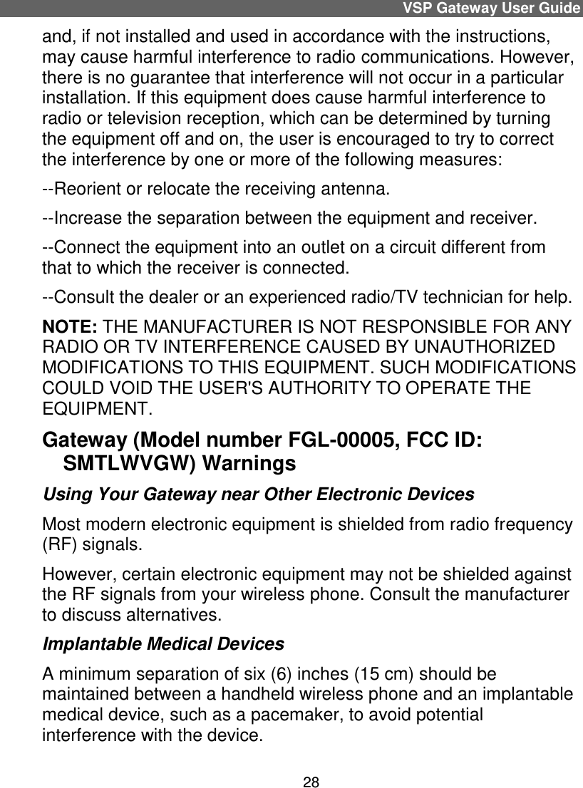 VSP Gateway User Guide 28 and, if not installed and used in accordance with the instructions, may cause harmful interference to radio communications. However, there is no guarantee that interference will not occur in a particular installation. If this equipment does cause harmful interference to radio or television reception, which can be determined by turning the equipment off and on, the user is encouraged to try to correct the interference by one or more of the following measures:    --Reorient or relocate the receiving antenna.  --Increase the separation between the equipment and receiver.   --Connect the equipment into an outlet on a circuit different from that to which the receiver is connected.   --Consult the dealer or an experienced radio/TV technician for help. NOTE: THE MANUFACTURER IS NOT RESPONSIBLE FOR ANY RADIO OR TV INTERFERENCE CAUSED BY UNAUTHORIZED MODIFICATIONS TO THIS EQUIPMENT. SUCH MODIFICATIONS COULD VOID THE USER&apos;S AUTHORITY TO OPERATE THE EQUIPMENT. Gateway (Model number FGL-00005, FCC ID: SMTLWVGW) Warnings Using Your Gateway near Other Electronic Devices Most modern electronic equipment is shielded from radio frequency (RF) signals. However, certain electronic equipment may not be shielded against the RF signals from your wireless phone. Consult the manufacturer to discuss alternatives. Implantable Medical Devices A minimum separation of six (6) inches (15 cm) should be maintained between a handheld wireless phone and an implantable medical device, such as a pacemaker, to avoid potential interference with the device. 