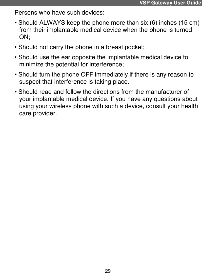 VSP Gateway User Guide 29 Persons who have such devices: • Should ALWAYS keep the phone more than six (6) inches (15 cm) from their implantable medical device when the phone is turned ON; • Should not carry the phone in a breast pocket; • Should use the ear opposite the implantable medical device to minimize the potential for interference; • Should turn the phone OFF immediately if there is any reason to suspect that interference is taking place. • Should read and follow the directions from the manufacturer of your implantable medical device. If you have any questions about using your wireless phone with such a device, consult your health care provider.      