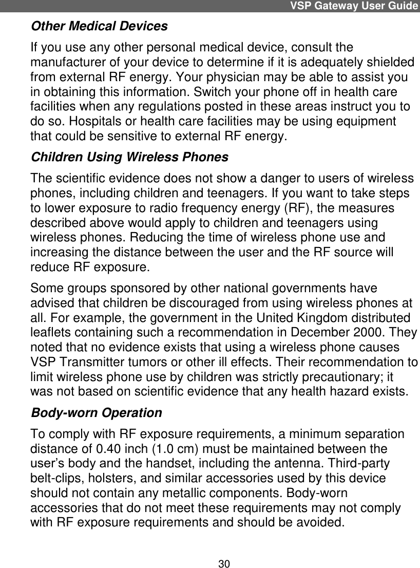 1.0 cm0.40 inch30VSP Gateway User Guide  Other Medical Devices If you use any other personal medical device, consult the manufacturer of your device to determine if it is adequately shielded from external RF energy. Your physician may be able to assist you in obtaining this information. Switch your phone off in health care facilities when any regulations posted in these areas instruct you to do so. Hospitals or health care facilities may be using equipment that could be sensitive to external RF energy. Children Using Wireless Phones The scientific evidence does not show a danger to users of wireless phones, including children and teenagers. If you want to take steps to lower exposure to radio frequency energy (RF), the measures described above would apply to children and teenagers using wireless phones. Reducing the time of wireless phone use and increasing the distance between the user and the RF source will reduce RF exposure. Some groups sponsored by other national governments have advised that children be discouraged from using wireless phones at all. For example, the government in the United Kingdom distributed leaflets containing such a recommendation in December 2000. They noted that no evidence exists that using a wireless phone causes VSP Transmitter tumors or other ill effects. Their recommendation to limit wireless phone use by children was strictly precautionary; it was not based on scientific evidence that any health hazard exists. Body-worn Operation To comply with RF exposure requirements, a minimum separation distance of   ( ) must be maintained between the user’s body and the handset, including the antenna. Third-party belt-clips, holsters, and similar accessories used by this device should not contain any metallic components. Body-worn accessories that do not meet these requirements may not comply with RF exposure requirements and should be avoided. 