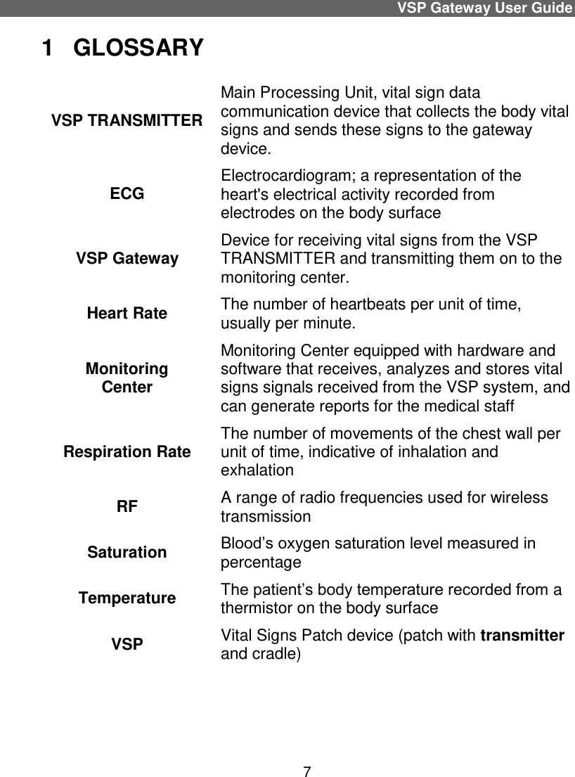 VSP Gateway User Guide 7 1  GLOSSARY VSP TRANSMITTER Main Processing Unit, vital sign data communication device that collects the body vital signs and sends these signs to the gateway device.  ECG Electrocardiogram; a representation of the heart&apos;s electrical activity recorded from electrodes on the body surface VSP Gateway  Device for receiving vital signs from the VSP TRANSMITTER and transmitting them on to the monitoring center. Heart Rate The number of heartbeats per unit of time, usually per minute. Monitoring Center Monitoring Center equipped with hardware and software that receives, analyzes and stores vital signs signals received from the VSP system, and can generate reports for the medical staff Respiration Rate The number of movements of the chest wall per unit of time, indicative of inhalation and exhalation RF  A range of radio frequencies used for wireless transmission Saturation Blood’s oxygen saturation level measured in percentage Temperature The patient’s body temperature recorded from a thermistor on the body surface VSP Vital Signs Patch device (patch with transmitter and cradle)   