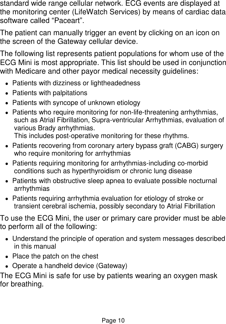  Page 10 standard wide range cellular network. ECG events are displayed at the monitoring center (LifeWatch Services) by means of cardiac data software called “Paceart”. The patient can manually trigger an event by clicking on an icon on the screen of the Gateway cellular device.   The following list represents patient populations for whom use of the ECG Mini is most appropriate. This list should be used in conjunction with Medicare and other payor medical necessity guidelines:  Patients with dizziness or lightheadedness  Patients with palpitations  Patients with syncope of unknown etiology  Patients who require monitoring for non-life-threatening arrhythmias, such as Atrial Fibrillation, Supra-ventricular Arrhythmias, evaluation of various Brady arrhythmias.  This includes post-operative monitoring for these rhythms.  Patients recovering from coronary artery bypass graft (CABG) surgery who require monitoring for arrhythmias  Patients requiring monitoring for arrhythmias-including co-morbid conditions such as hyperthyroidism or chronic lung disease  Patients with obstructive sleep apnea to evaluate possible nocturnal arrhythmias  Patients requiring arrhythmia evaluation for etiology of stroke or transient cerebral ischemia, possibly secondary to Atrial Fibrillation To use the ECG Mini, the user or primary care provider must be able to perform all of the following:  Understand the principle of operation and system messages described in this manual   Place the patch on the chest   Operate a handheld device (Gateway)  The ECG Mini is safe for use by patients wearing an oxygen mask for breathing.  