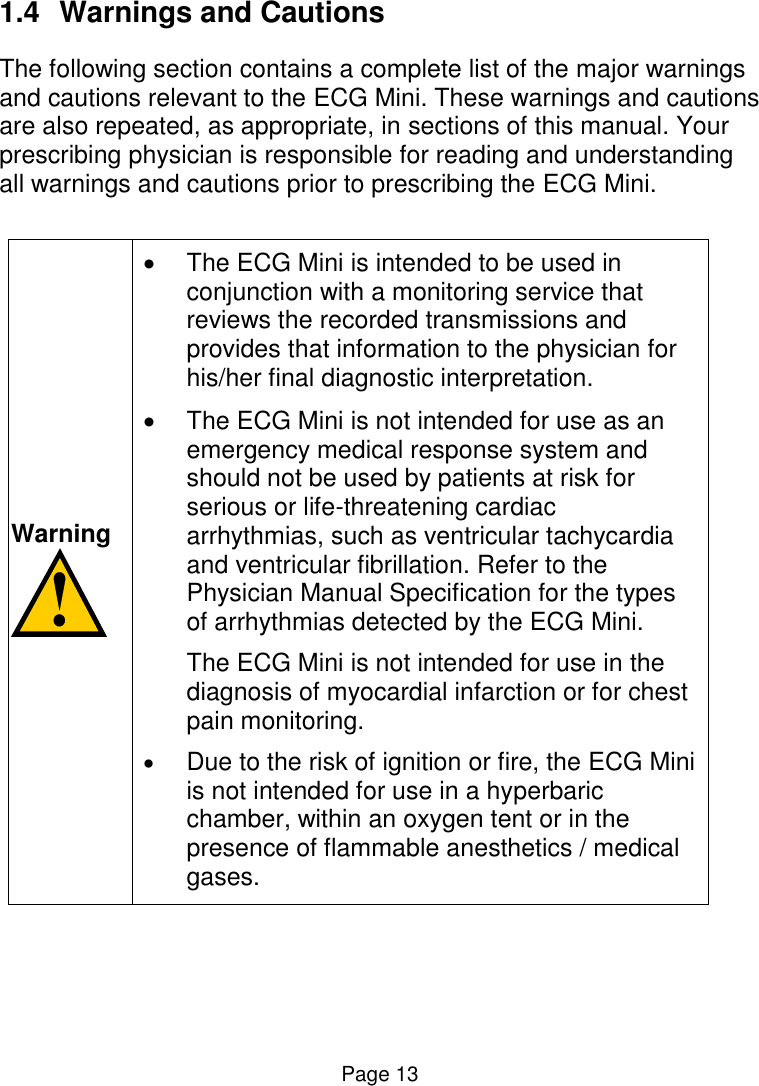 Page 13 1.4  Warnings and Cautions The following section contains a complete list of the major warnings and cautions relevant to the ECG Mini. These warnings and cautions are also repeated, as appropriate, in sections of this manual. Your prescribing physician is responsible for reading and understanding all warnings and cautions prior to prescribing the ECG Mini.   Warning     The ECG Mini is intended to be used in conjunction with a monitoring service that reviews the recorded transmissions and provides that information to the physician for his/her final diagnostic interpretation.    The ECG Mini is not intended for use as an emergency medical response system and should not be used by patients at risk for serious or life-threatening cardiac arrhythmias, such as ventricular tachycardia and ventricular fibrillation. Refer to the Physician Manual Specification for the types of arrhythmias detected by the ECG Mini. The ECG Mini is not intended for use in the diagnosis of myocardial infarction or for chest pain monitoring.  Due to the risk of ignition or fire, the ECG Mini is not intended for use in a hyperbaric chamber, within an oxygen tent or in the presence of flammable anesthetics / medical gases.      
