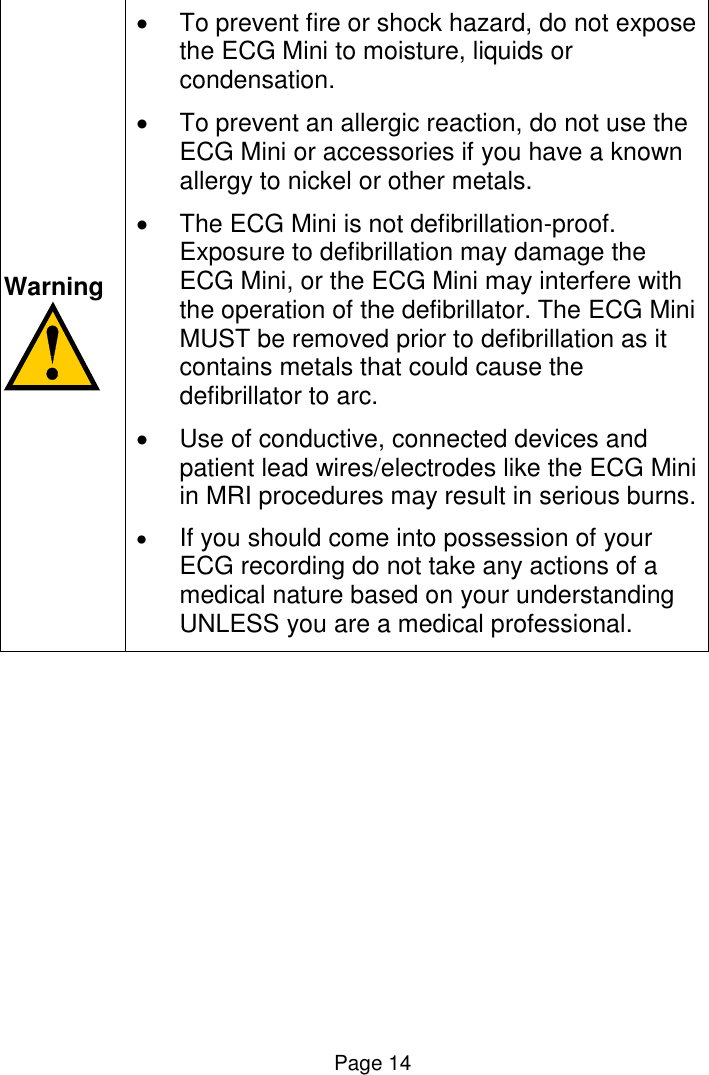  Page 14  Warning     To prevent fire or shock hazard, do not expose the ECG Mini to moisture, liquids or condensation.   To prevent an allergic reaction, do not use the ECG Mini or accessories if you have a known allergy to nickel or other metals.   The ECG Mini is not defibrillation-proof. Exposure to defibrillation may damage the ECG Mini, or the ECG Mini may interfere with the operation of the defibrillator. The ECG Mini MUST be removed prior to defibrillation as it contains metals that could cause the defibrillator to arc.   Use of conductive, connected devices and patient lead wires/electrodes like the ECG Mini in MRI procedures may result in serious burns.  If you should come into possession of your ECG recording do not take any actions of a medical nature based on your understanding UNLESS you are a medical professional.    
