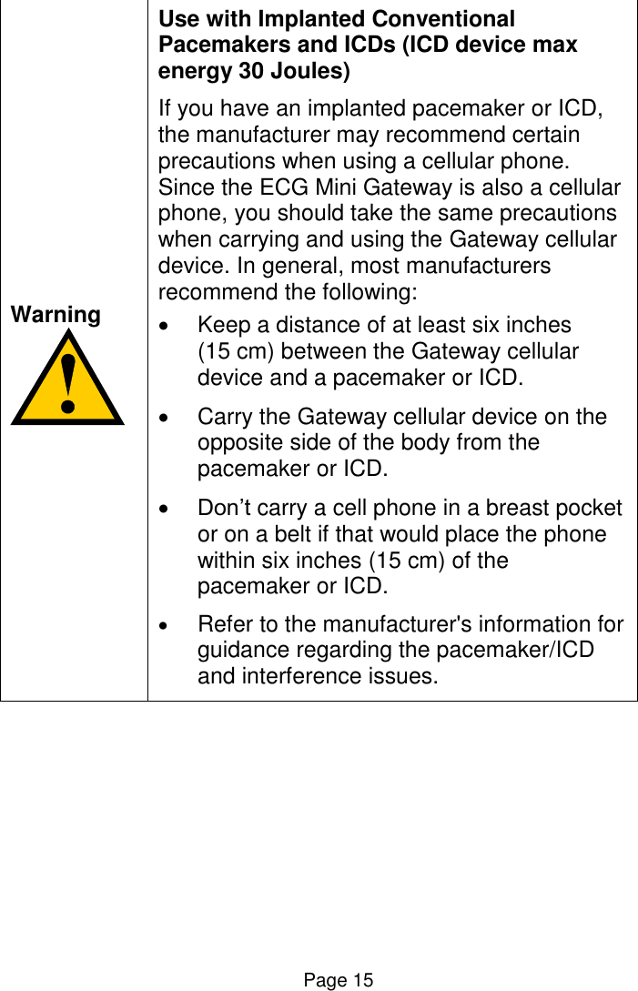  Page 15   Warning   Use with Implanted Conventional Pacemakers and ICDs (ICD device max energy 30 Joules) If you have an implanted pacemaker or ICD, the manufacturer may recommend certain precautions when using a cellular phone. Since the ECG Mini Gateway is also a cellular phone, you should take the same precautions when carrying and using the Gateway cellular device. In general, most manufacturers recommend the following:    Keep a distance of at least six inches (15 cm) between the Gateway cellular device and a pacemaker or ICD.   Carry the Gateway cellular device on the opposite side of the body from the pacemaker or ICD.  Don’t carry a cell phone in a breast pocket or on a belt if that would place the phone within six inches (15 cm) of the pacemaker or ICD.  Refer to the manufacturer&apos;s information for guidance regarding the pacemaker/ICD and interference issues.  