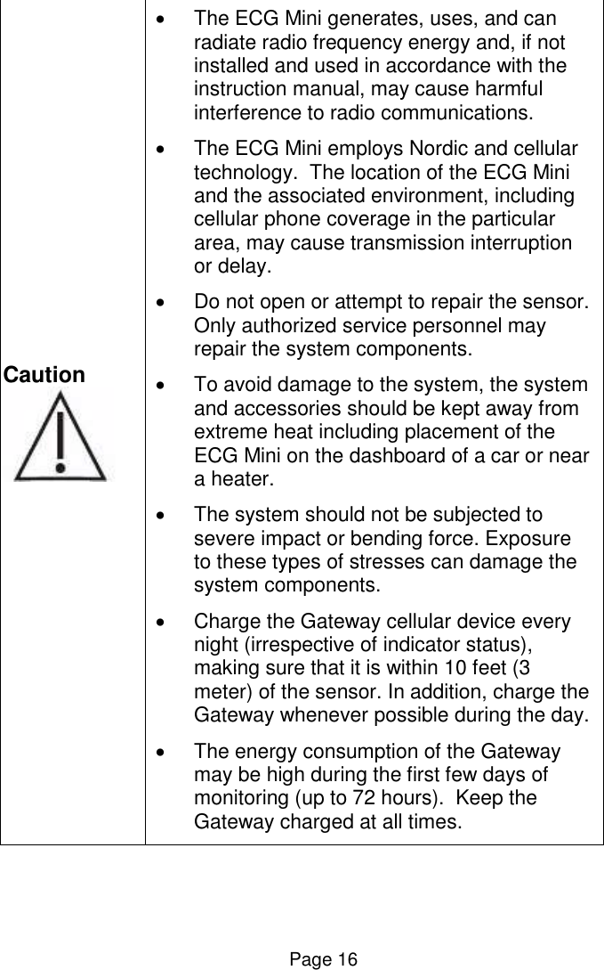  Page 16 Caution     The ECG Mini generates, uses, and can radiate radio frequency energy and, if not installed and used in accordance with the instruction manual, may cause harmful interference to radio communications.   The ECG Mini employs Nordic and cellular technology.  The location of the ECG Mini and the associated environment, including cellular phone coverage in the particular area, may cause transmission interruption or delay.   Do not open or attempt to repair the sensor. Only authorized service personnel may repair the system components.   To avoid damage to the system, the system and accessories should be kept away from extreme heat including placement of the ECG Mini on the dashboard of a car or near a heater.   The system should not be subjected to severe impact or bending force. Exposure to these types of stresses can damage the system components.   Charge the Gateway cellular device every night (irrespective of indicator status), making sure that it is within 10 feet (3 meter) of the sensor. In addition, charge the Gateway whenever possible during the day.   The energy consumption of the Gateway may be high during the first few days of monitoring (up to 72 hours).  Keep the Gateway charged at all times.   