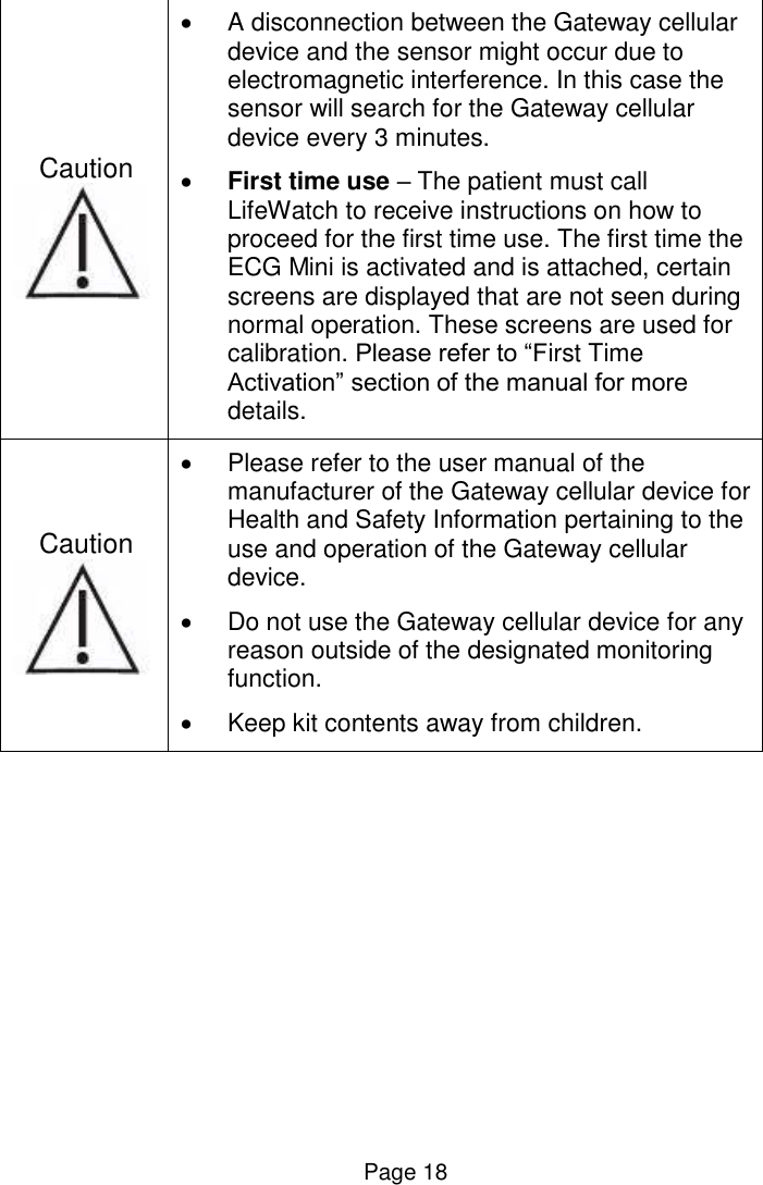  Page 18 Caution     A disconnection between the Gateway cellular device and the sensor might occur due to electromagnetic interference. In this case the sensor will search for the Gateway cellular device every 3 minutes.   First time use – The patient must call LifeWatch to receive instructions on how to proceed for the first time use. The first time the ECG Mini is activated and is attached, certain screens are displayed that are not seen during normal operation. These screens are used for calibration. Please refer to “First Time Activation” section of the manual for more details. Caution     Please refer to the user manual of the manufacturer of the Gateway cellular device for Health and Safety Information pertaining to the use and operation of the Gateway cellular device.    Do not use the Gateway cellular device for any reason outside of the designated monitoring function.   Keep kit contents away from children.    