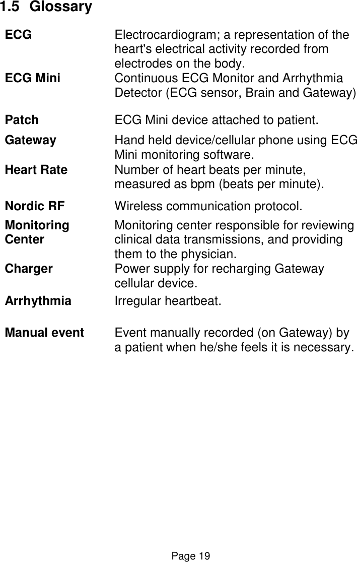  Page 19 1.5  Glossary ECG Electrocardiogram; a representation of the heart&apos;s electrical activity recorded from electrodes on the body.  ECG Mini Continuous ECG Monitor and Arrhythmia Detector (ECG sensor, Brain and Gateway)  Patch  ECG Mini device attached to patient. Gateway Hand held device/cellular phone using ECG Mini monitoring software. Heart Rate Number of heart beats per minute, measured as bpm (beats per minute). Nordic RF Wireless communication protocol.  Monitoring Center Monitoring center responsible for reviewing clinical data transmissions, and providing them to the physician. Charger Power supply for recharging Gateway cellular device. Arrhythmia Irregular heartbeat. Manual event Event manually recorded (on Gateway) by a patient when he/she feels it is necessary. 