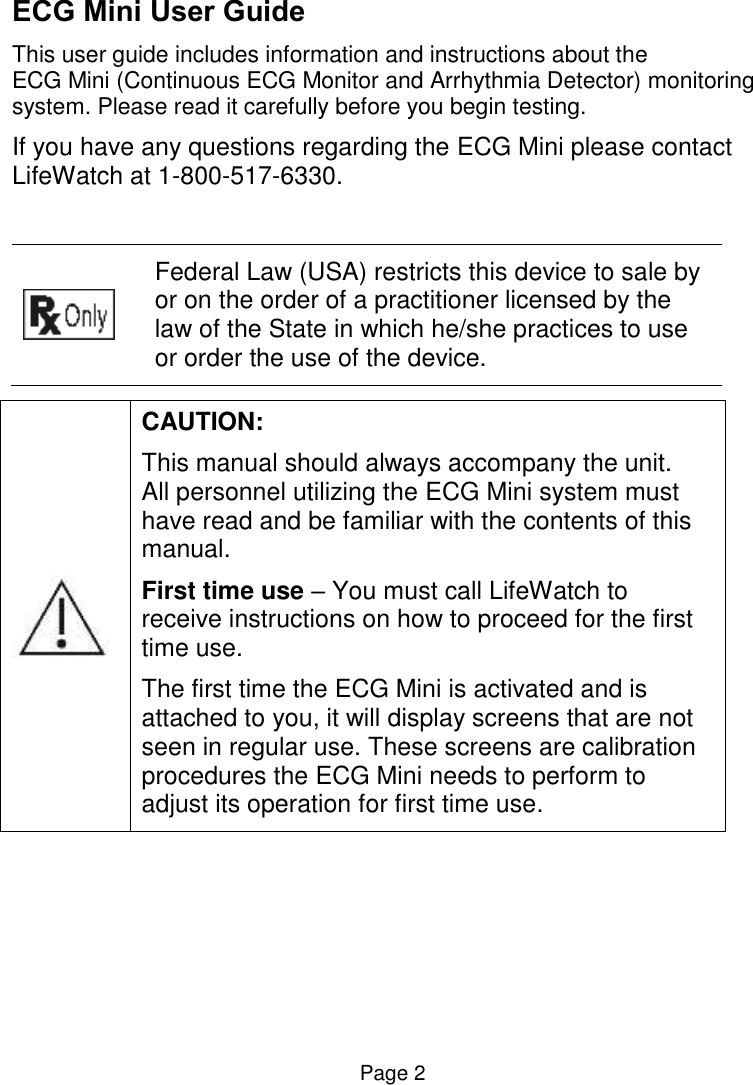  Page 2 ECG Mini User Guide This user guide includes information and instructions about the  ECG Mini (Continuous ECG Monitor and Arrhythmia Detector) monitoring system. Please read it carefully before you begin testing.  If you have any questions regarding the ECG Mini please contact LifeWatch at 1-800-517-6330.    Federal Law (USA) restricts this device to sale by or on the order of a practitioner licensed by the law of the State in which he/she practices to use or order the use of the device.   CAUTION:  This manual should always accompany the unit.   All personnel utilizing the ECG Mini system must have read and be familiar with the contents of this manual.  First time use – You must call LifeWatch to receive instructions on how to proceed for the first time use.  The first time the ECG Mini is activated and is attached to you, it will display screens that are not seen in regular use. These screens are calibration procedures the ECG Mini needs to perform to adjust its operation for first time use.      