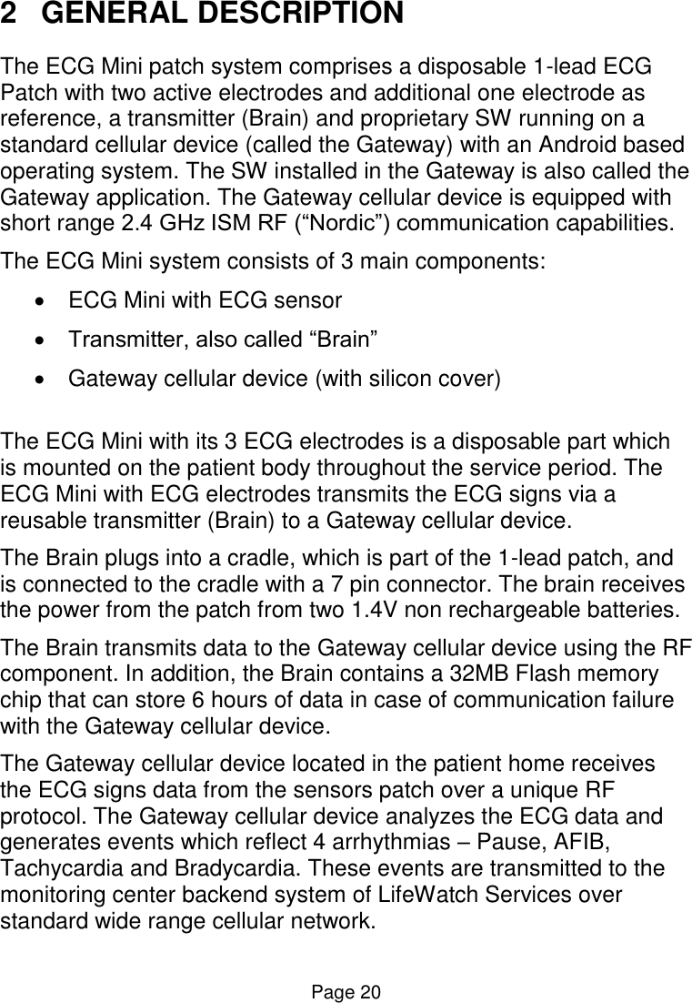  Page 20 2  GENERAL DESCRIPTION The ECG Mini patch system comprises a disposable 1-lead ECG Patch with two active electrodes and additional one electrode as reference, a transmitter (Brain) and proprietary SW running on a standard cellular device (called the Gateway) with an Android based operating system. The SW installed in the Gateway is also called the Gateway application. The Gateway cellular device is equipped with short range 2.4 GHz ISM RF (“Nordic”) communication capabilities.  The ECG Mini system consists of 3 main components:   ECG Mini with ECG sensor  Transmitter, also called “Brain”    Gateway cellular device (with silicon cover)   The ECG Mini with its 3 ECG electrodes is a disposable part which is mounted on the patient body throughout the service period. The ECG Mini with ECG electrodes transmits the ECG signs via a reusable transmitter (Brain) to a Gateway cellular device. The Brain plugs into a cradle, which is part of the 1-lead patch, and is connected to the cradle with a 7 pin connector. The brain receives the power from the patch from two 1.4V non rechargeable batteries.   The Brain transmits data to the Gateway cellular device using the RF component. In addition, the Brain contains a 32MB Flash memory chip that can store 6 hours of data in case of communication failure with the Gateway cellular device. The Gateway cellular device located in the patient home receives the ECG signs data from the sensors patch over a unique RF protocol. The Gateway cellular device analyzes the ECG data and generates events which reflect 4 arrhythmias – Pause, AFIB, Tachycardia and Bradycardia. These events are transmitted to the monitoring center backend system of LifeWatch Services over standard wide range cellular network.    