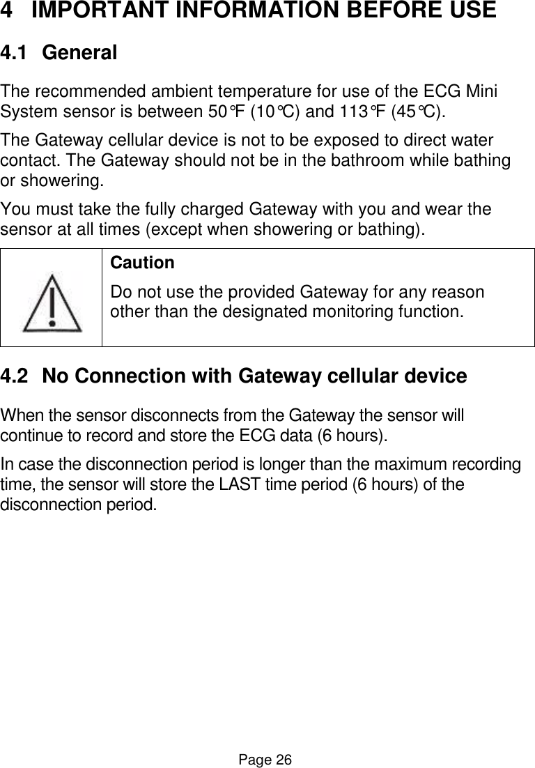  Page 26 4  IMPORTANT INFORMATION BEFORE USE 4.1  General The recommended ambient temperature for use of the ECG Mini System sensor is between 50°F (10°C) and 113°F (45°C).  The Gateway cellular device is not to be exposed to direct water contact. The Gateway should not be in the bathroom while bathing or showering.  You must take the fully charged Gateway with you and wear the sensor at all times (except when showering or bathing).  Caution Do not use the provided Gateway for any reason other than the designated monitoring function. 4.2  No Connection with Gateway cellular device When the sensor disconnects from the Gateway the sensor will continue to record and store the ECG data (6 hours).  In case the disconnection period is longer than the maximum recording time, the sensor will store the LAST time period (6 hours) of the disconnection period.  