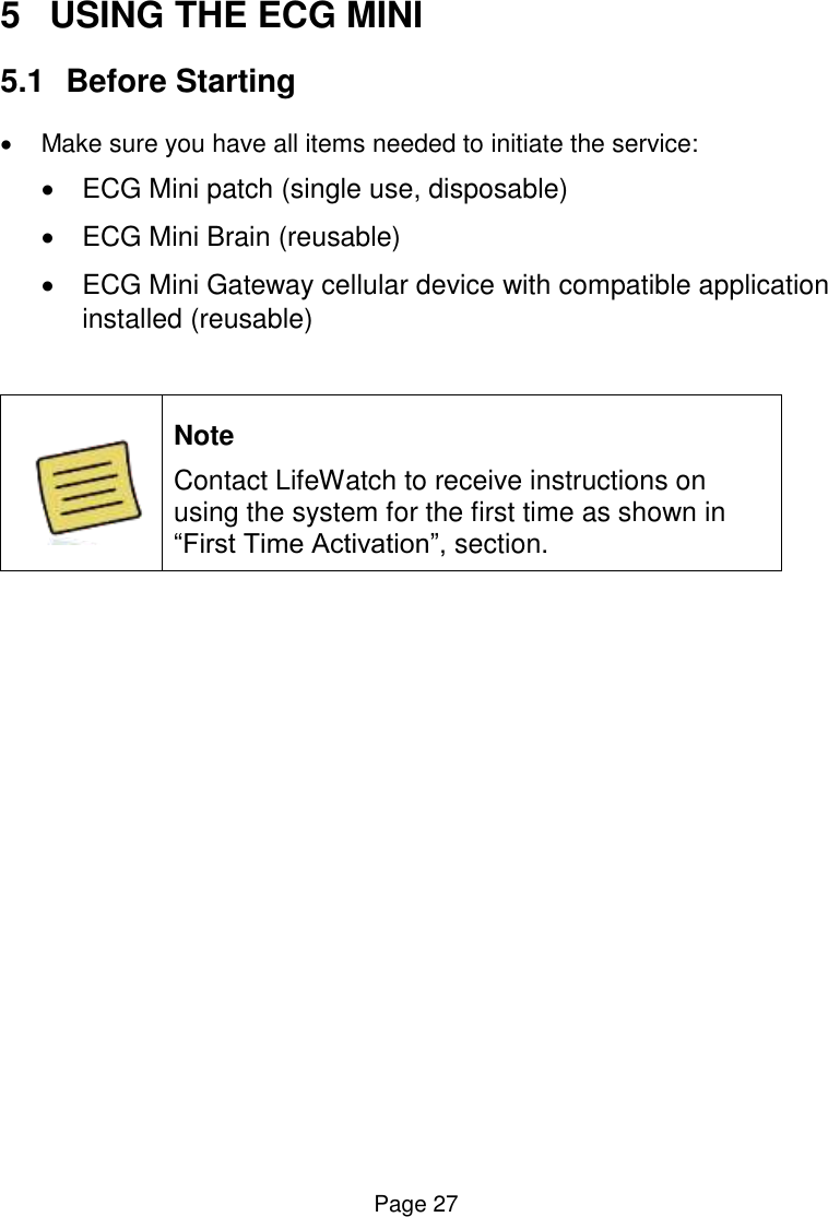  Page 27 5  USING THE ECG MINI 5.1  Before Starting   Make sure you have all items needed to initiate the service:   ECG Mini patch (single use, disposable)   ECG Mini Brain (reusable)   ECG Mini Gateway cellular device with compatible application installed (reusable)   Note Contact LifeWatch to receive instructions on using the system for the first time as shown in “First Time Activation”, section.     