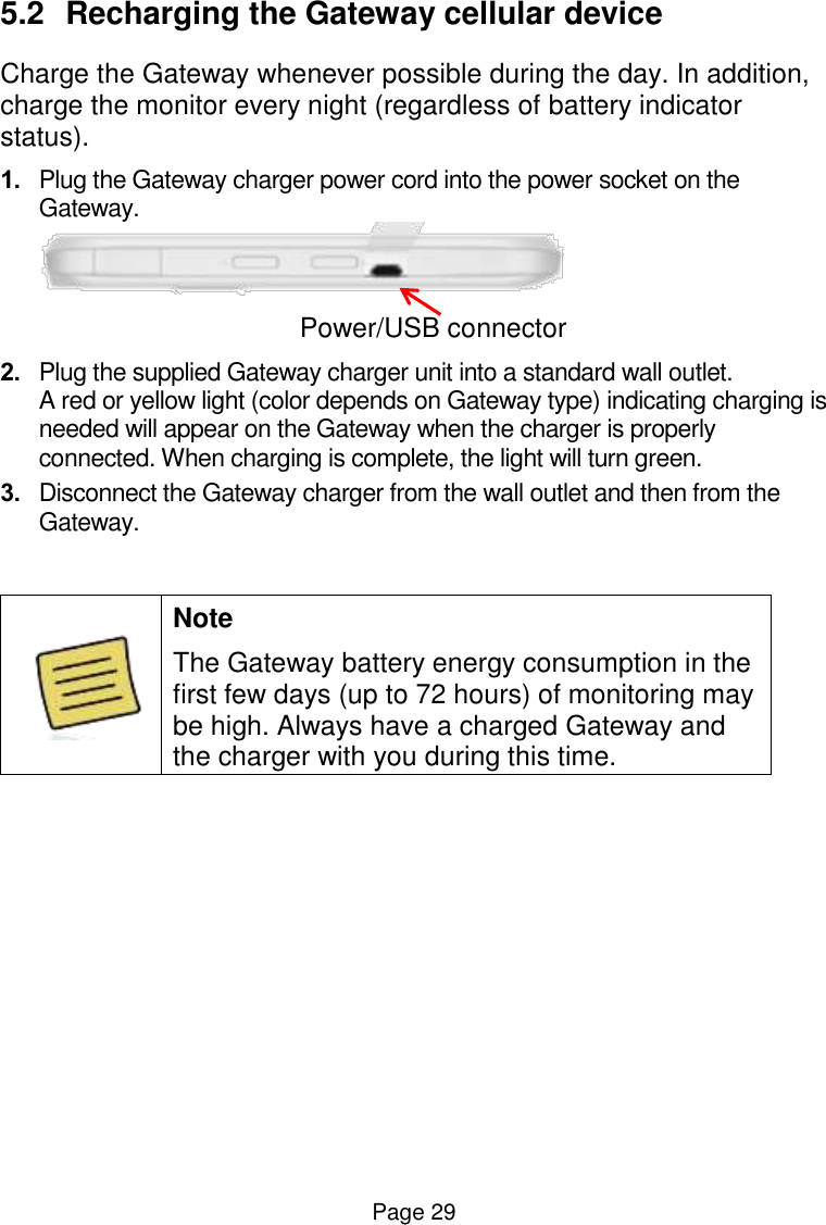  Page 29 5.2  Recharging the Gateway cellular device Charge the Gateway whenever possible during the day. In addition, charge the monitor every night (regardless of battery indicator status). 1. Plug the Gateway charger power cord into the power socket on the Gateway.        Power/USB connector 2. Plug the supplied Gateway charger unit into a standard wall outlet.  A red or yellow light (color depends on Gateway type) indicating charging is needed will appear on the Gateway when the charger is properly connected. When charging is complete, the light will turn green.  3. Disconnect the Gateway charger from the wall outlet and then from the Gateway.    Note The Gateway battery energy consumption in the first few days (up to 72 hours) of monitoring may be high. Always have a charged Gateway and the charger with you during this time.    