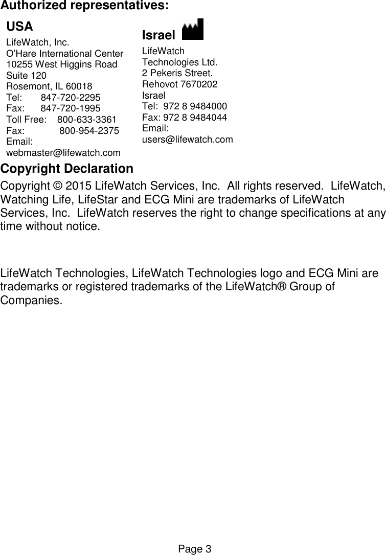  Page 3 Authorized representatives: USA LifeWatch, Inc. O’Hare International Center  10255 West Higgins Road Suite 120 Rosemont, IL 60018 Tel:       847-720-2295  Fax:      847-720-1995 Toll Free:    800-633-3361  Fax:             800-954-2375 Email: webmaster@lifewatch.com Israel    LifeWatch  Technologies Ltd.  2 Pekeris Street.  Rehovot 7670202 Israel Tel:  972 8 9484000 Fax: 972 8 9484044 Email:  users@lifewatch.com Copyright Declaration Copyright © 2015 LifeWatch Services, Inc.  All rights reserved.  LifeWatch, Watching Life, LifeStar and ECG Mini are trademarks of LifeWatch Services, Inc.  LifeWatch reserves the right to change specifications at any time without notice.   LifeWatch Technologies, LifeWatch Technologies logo and ECG Mini are trademarks or registered trademarks of the LifeWatch® Group of Companies.  