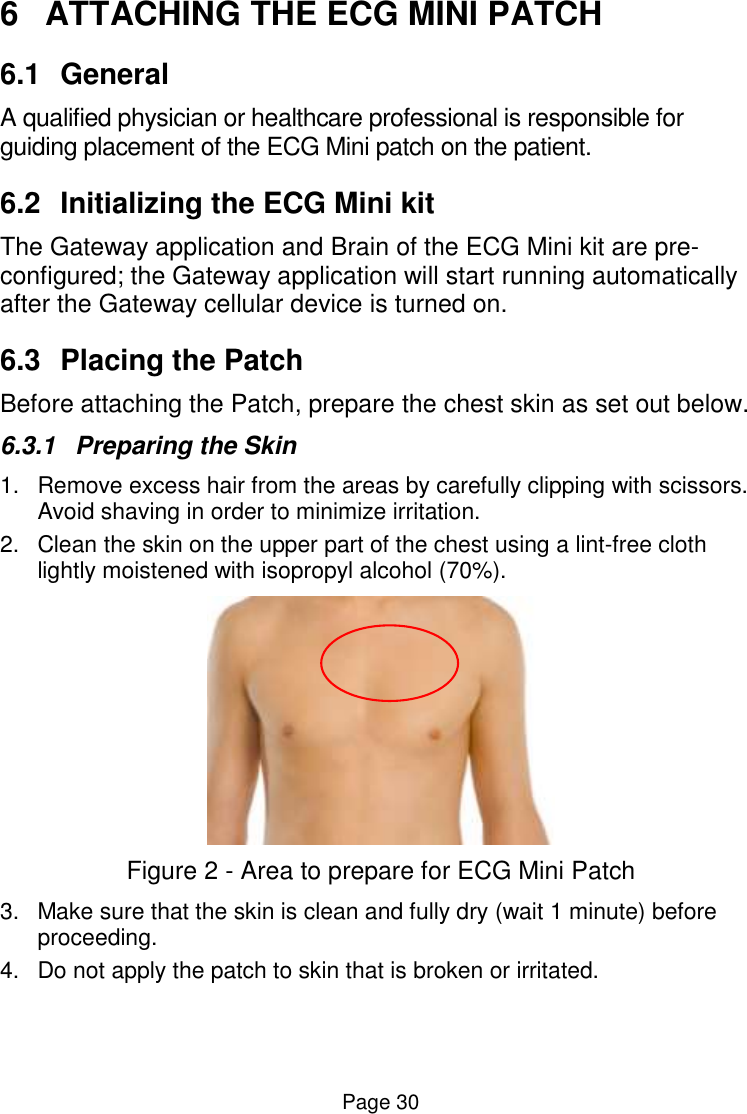  Page 30 6  ATTACHING THE ECG MINI PATCH  6.1  General  A qualified physician or healthcare professional is responsible for guiding placement of the ECG Mini patch on the patient.  6.2  Initializing the ECG Mini kit  The Gateway application and Brain of the ECG Mini kit are pre-configured; the Gateway application will start running automatically after the Gateway cellular device is turned on.  6.3  Placing the Patch Before attaching the Patch, prepare the chest skin as set out below. 6.3.1  Preparing the Skin 1.  Remove excess hair from the areas by carefully clipping with scissors. Avoid shaving in order to minimize irritation. 2.  Clean the skin on the upper part of the chest using a lint-free cloth lightly moistened with isopropyl alcohol (70%).  Figure 2 - Area to prepare for ECG Mini Patch 3.  Make sure that the skin is clean and fully dry (wait 1 minute) before proceeding. 4.  Do not apply the patch to skin that is broken or irritated. 