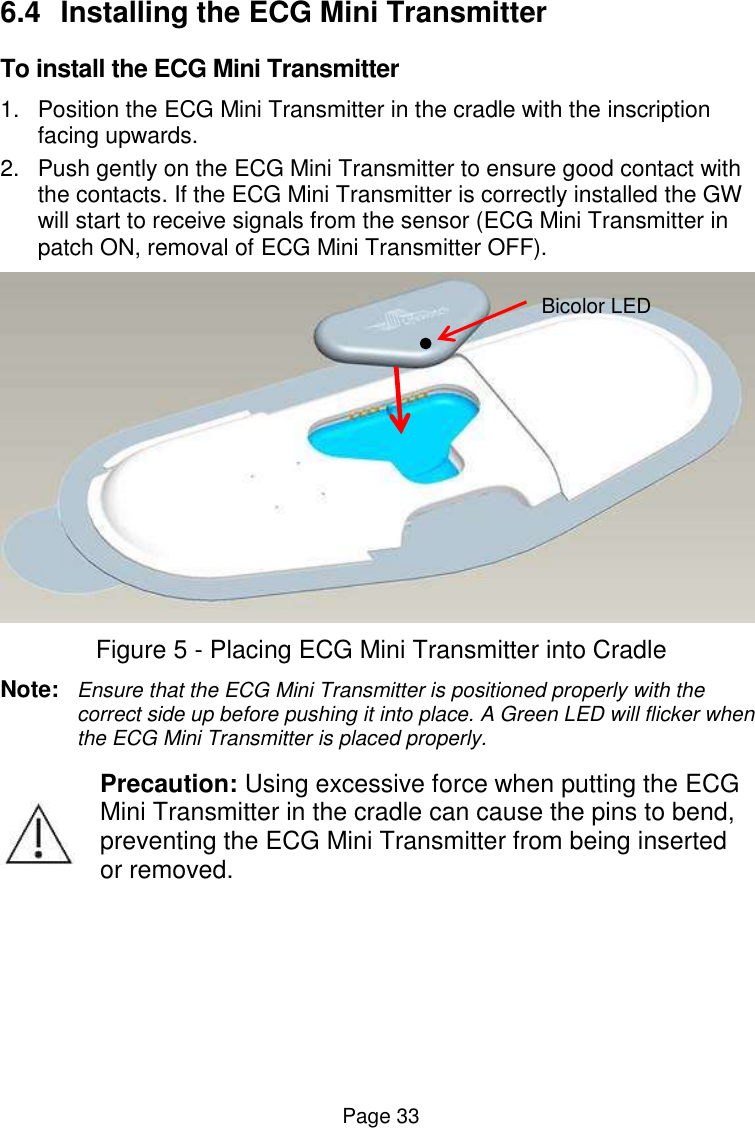  Page 33 6.4  Installing the ECG Mini Transmitter To install the ECG Mini Transmitter  1.  Position the ECG Mini Transmitter in the cradle with the inscription facing upwards. 2.  Push gently on the ECG Mini Transmitter to ensure good contact with the contacts. If the ECG Mini Transmitter is correctly installed the GW will start to receive signals from the sensor (ECG Mini Transmitter in patch ON, removal of ECG Mini Transmitter OFF).   Figure 5 - Placing ECG Mini Transmitter into Cradle Note:  Ensure that the ECG Mini Transmitter is positioned properly with the correct side up before pushing it into place. A Green LED will flicker when the ECG Mini Transmitter is placed properly.  Precaution: Using excessive force when putting the ECG Mini Transmitter in the cradle can cause the pins to bend, preventing the ECG Mini Transmitter from being inserted or removed.    Bicolor LED 
