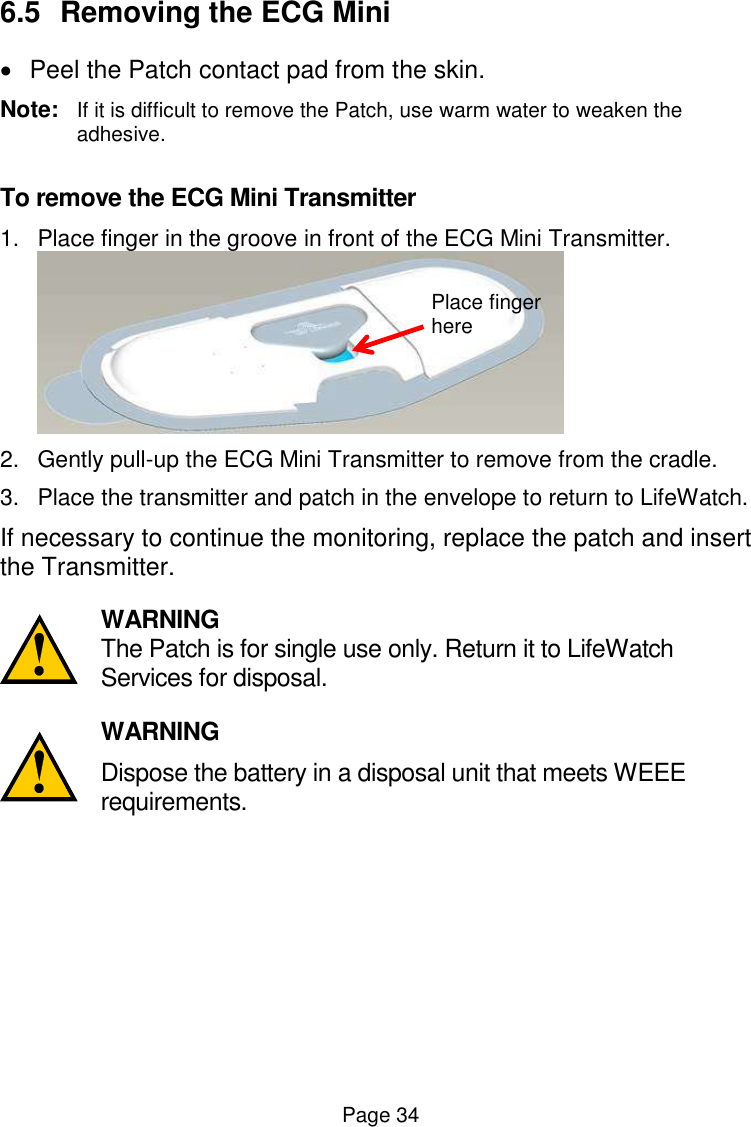  Page 34 6.5  Removing the ECG Mini    Peel the Patch contact pad from the skin.  Note:  If it is difficult to remove the Patch, use warm water to weaken the adhesive.  To remove the ECG Mini Transmitter 1.  Place finger in the groove in front of the ECG Mini Transmitter.    2.  Gently pull-up the ECG Mini Transmitter to remove from the cradle. 3.  Place the transmitter and patch in the envelope to return to LifeWatch. If necessary to continue the monitoring, replace the patch and insert the Transmitter.   WARNING The Patch is for single use only. Return it to LifeWatch Services for disposal.   WARNING Dispose the battery in a disposal unit that meets WEEE requirements.   Place finger here 