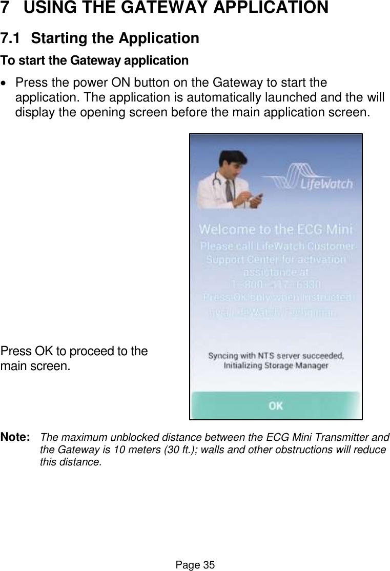  Page 35 7  USING THE GATEWAY APPLICATION 7.1  Starting the Application To start the Gateway application   Press the power ON button on the Gateway to start the application. The application is automatically launched and the will display the opening screen before the main application screen.           Press OK to proceed to the main screen.   Note:  The maximum unblocked distance between the ECG Mini Transmitter and the Gateway is 10 meters (30 ft.); walls and other obstructions will reduce this distance.    