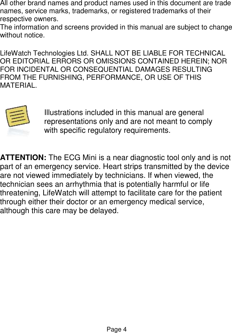  Page 4 All other brand names and product names used in this document are trade names, service marks, trademarks, or registered trademarks of their respective owners. The information and screens provided in this manual are subject to change without notice.  LifeWatch Technologies Ltd. SHALL NOT BE LIABLE FOR TECHNICAL OR EDITORIAL ERRORS OR OMISSIONS CONTAINED HEREIN; NOR FOR INCIDENTAL OR CONSEQUENTIAL DAMAGES RESULTING FROM THE FURNISHING, PERFORMANCE, OR USE OF THIS MATERIAL.    Illustrations included in this manual are general representations only and are not meant to comply with specific regulatory requirements.   ATTENTION: The ECG Mini is a near diagnostic tool only and is not part of an emergency service. Heart strips transmitted by the device are not viewed immediately by technicians. If when viewed, the technician sees an arrhythmia that is potentially harmful or life threatening, LifeWatch will attempt to facilitate care for the patient through either their doctor or an emergency medical service, although this care may be delayed.    