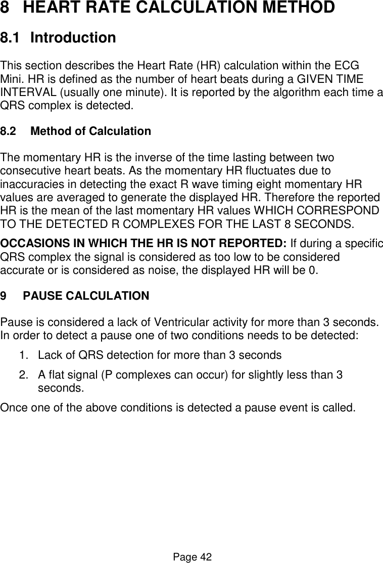  Page 42 8  HEART RATE CALCULATION METHOD 8.1  Introduction This section describes the Heart Rate (HR) calculation within the ECG Mini. HR is defined as the number of heart beats during a GIVEN TIME INTERVAL (usually one minute). It is reported by the algorithm each time a QRS complex is detected. 8.2  Method of Calculation The momentary HR is the inverse of the time lasting between two consecutive heart beats. As the momentary HR fluctuates due to inaccuracies in detecting the exact R wave timing eight momentary HR values are averaged to generate the displayed HR. Therefore the reported HR is the mean of the last momentary HR values WHICH CORRESPOND TO THE DETECTED R COMPLEXES FOR THE LAST 8 SECONDS. OCCASIONS IN WHICH THE HR IS NOT REPORTED: If during a specific QRS complex the signal is considered as too low to be considered accurate or is considered as noise, the displayed HR will be 0.  9  PAUSE CALCULATION Pause is considered a lack of Ventricular activity for more than 3 seconds. In order to detect a pause one of two conditions needs to be detected: 1.  Lack of QRS detection for more than 3 seconds 2.  A flat signal (P complexes can occur) for slightly less than 3 seconds.  Once one of the above conditions is detected a pause event is called.  