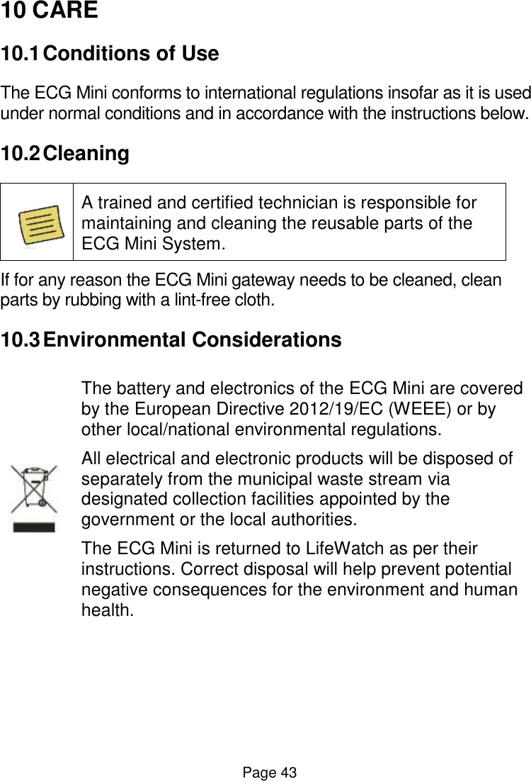  Page 43 10 CARE 10.1 Conditions of Use The ECG Mini conforms to international regulations insofar as it is used under normal conditions and in accordance with the instructions below.  10.2 Cleaning   A trained and certified technician is responsible for maintaining and cleaning the reusable parts of the ECG Mini System. If for any reason the ECG Mini gateway needs to be cleaned, clean parts by rubbing with a lint-free cloth.  10.3 Environmental Considerations  The battery and electronics of the ECG Mini are covered by the European Directive 2012/19/EC (WEEE) or by other local/national environmental regulations.  All electrical and electronic products will be disposed of separately from the municipal waste stream via designated collection facilities appointed by the government or the local authorities.  The ECG Mini is returned to LifeWatch as per their instructions. Correct disposal will help prevent potential negative consequences for the environment and human health. 