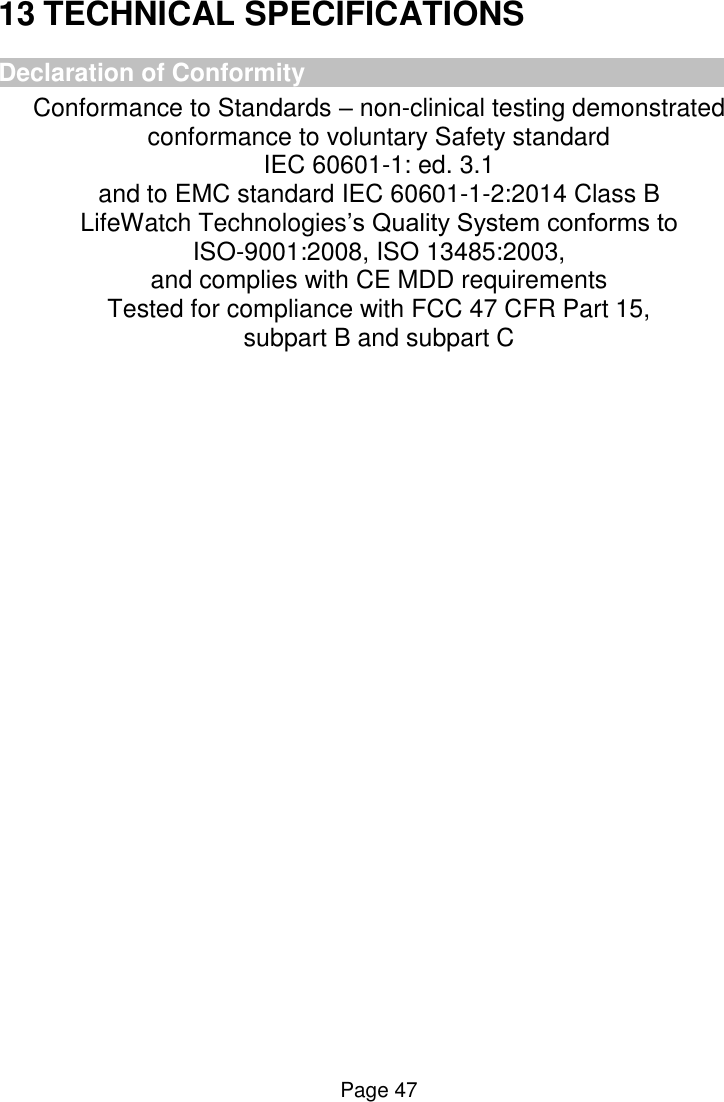  Page 47 13 TECHNICAL SPECIFICATIONS Declaration of Conformity Conformance to Standards – non-clinical testing demonstrated conformance to voluntary Safety standard  IEC 60601-1: ed. 3.1  and to EMC standard IEC 60601-1-2:2014 Class B LifeWatch Technologies’s Quality System conforms to  ISO-9001:2008, ISO 13485:2003,  and complies with CE MDD requirements Tested for compliance with FCC 47 CFR Part 15,  subpart B and subpart C    