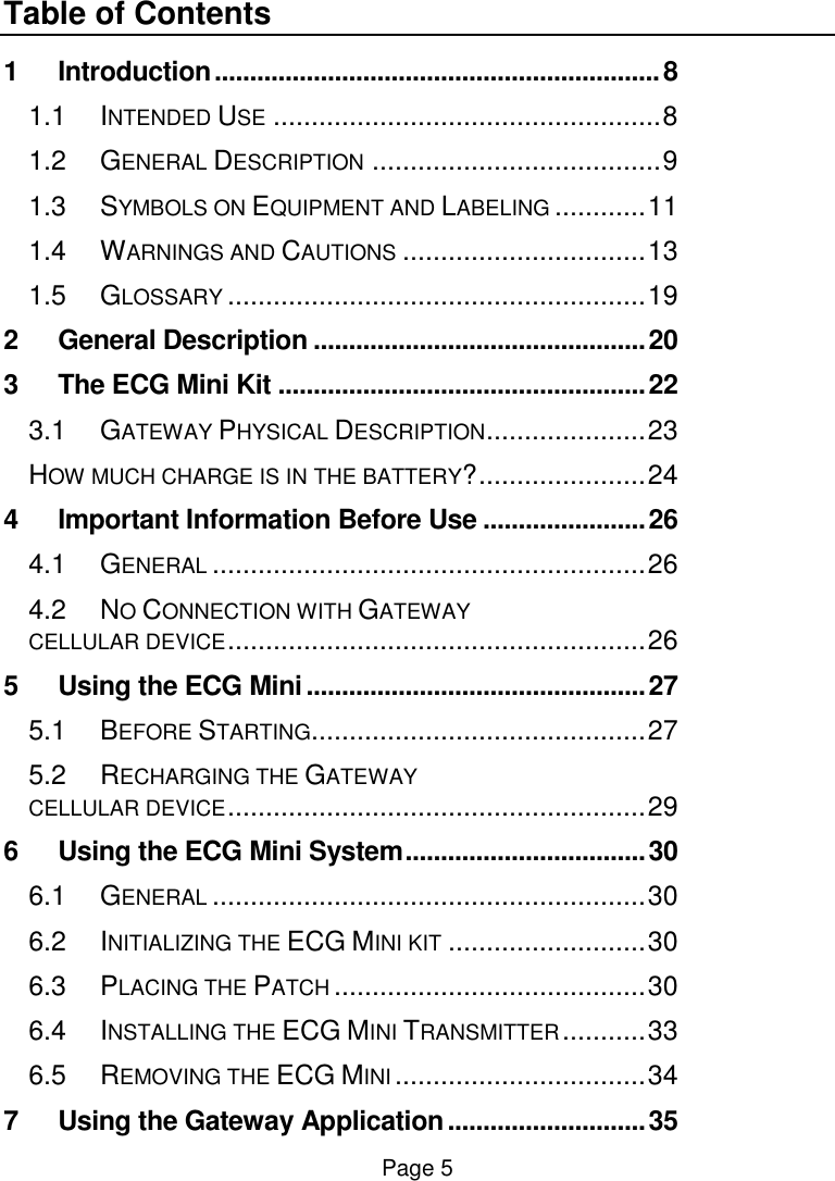  Page 5 Table of Contents 1 Introduction ............................................................... 8 1.1 INTENDED USE ................................................... 8 1.2 GENERAL DESCRIPTION ...................................... 9 1.3 SYMBOLS ON EQUIPMENT AND LABELING ............ 11 1.4 WARNINGS AND CAUTIONS ................................ 13 1.5 GLOSSARY ....................................................... 19 2 General Description ............................................... 20 3 The ECG Mini Kit .................................................... 22 3.1 GATEWAY PHYSICAL DESCRIPTION ..................... 23 HOW MUCH CHARGE IS IN THE BATTERY? ...................... 24 4 Important Information Before Use ....................... 26 4.1 GENERAL ......................................................... 26 4.2 NO CONNECTION WITH GATEWAY  CELLULAR DEVICE ....................................................... 26 5 Using the ECG Mini ................................................ 27 5.1 BEFORE STARTING............................................ 27 5.2 RECHARGING THE GATEWAY  CELLULAR DEVICE ....................................................... 29 6 Using the ECG Mini System .................................. 30 6.1 GENERAL ......................................................... 30 6.2 INITIALIZING THE ECG MINI KIT .......................... 30 6.3 PLACING THE PATCH ......................................... 30 6.4 INSTALLING THE ECG MINI TRANSMITTER ........... 33 6.5 REMOVING THE ECG MINI ................................. 34 7 Using the Gateway Application ............................ 35 