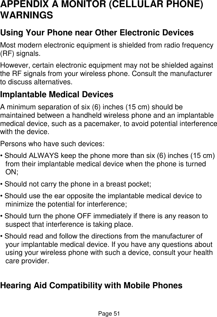  Page 51 APPENDIX A MONITOR (CELLULAR PHONE) WARNINGS Using Your Phone near Other Electronic Devices Most modern electronic equipment is shielded from radio frequency (RF) signals. However, certain electronic equipment may not be shielded against the RF signals from your wireless phone. Consult the manufacturer to discuss alternatives. Implantable Medical Devices A minimum separation of six (6) inches (15 cm) should be maintained between a handheld wireless phone and an implantable medical device, such as a pacemaker, to avoid potential interference with the device. Persons who have such devices: • Should ALWAYS keep the phone more than six (6) inches (15 cm) from their implantable medical device when the phone is turned ON; • Should not carry the phone in a breast pocket; • Should use the ear opposite the implantable medical device to minimize the potential for interference; • Should turn the phone OFF immediately if there is any reason to suspect that interference is taking place. • Should read and follow the directions from the manufacturer of your implantable medical device. If you have any questions about using your wireless phone with such a device, consult your health care provider.  Hearing Aid Compatibility with Mobile Phones 