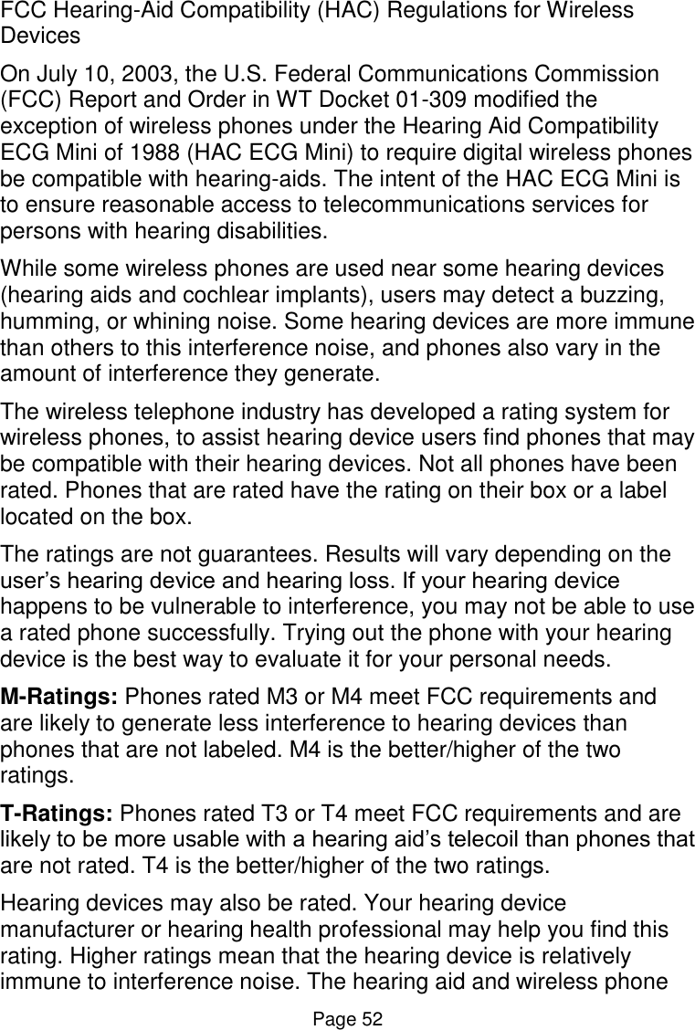  Page 52 FCC Hearing-Aid Compatibility (HAC) Regulations for Wireless Devices On July 10, 2003, the U.S. Federal Communications Commission (FCC) Report and Order in WT Docket 01-309 modified the exception of wireless phones under the Hearing Aid Compatibility ECG Mini of 1988 (HAC ECG Mini) to require digital wireless phones be compatible with hearing-aids. The intent of the HAC ECG Mini is to ensure reasonable access to telecommunications services for persons with hearing disabilities. While some wireless phones are used near some hearing devices (hearing aids and cochlear implants), users may detect a buzzing, humming, or whining noise. Some hearing devices are more immune than others to this interference noise, and phones also vary in the amount of interference they generate. The wireless telephone industry has developed a rating system for wireless phones, to assist hearing device users find phones that may be compatible with their hearing devices. Not all phones have been rated. Phones that are rated have the rating on their box or a label located on the box. The ratings are not guarantees. Results will vary depending on the user’s hearing device and hearing loss. If your hearing device happens to be vulnerable to interference, you may not be able to use a rated phone successfully. Trying out the phone with your hearing device is the best way to evaluate it for your personal needs. M-Ratings: Phones rated M3 or M4 meet FCC requirements and are likely to generate less interference to hearing devices than phones that are not labeled. M4 is the better/higher of the two ratings.  T-Ratings: Phones rated T3 or T4 meet FCC requirements and are likely to be more usable with a hearing aid’s telecoil than phones that are not rated. T4 is the better/higher of the two ratings. Hearing devices may also be rated. Your hearing device manufacturer or hearing health professional may help you find this rating. Higher ratings mean that the hearing device is relatively immune to interference noise. The hearing aid and wireless phone 
