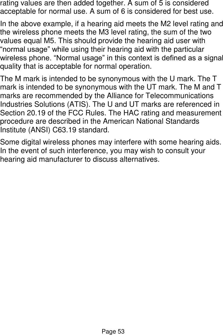  Page 53 rating values are then added together. A sum of 5 is considered acceptable for normal use. A sum of 6 is considered for best use.  In the above example, if a hearing aid meets the M2 level rating and the wireless phone meets the M3 level rating, the sum of the two values equal M5. This should provide the hearing aid user with “normal usage” while using their hearing aid with the particular wireless phone. “Normal usage” in this context is defined as a signal quality that is acceptable for normal operation.  The M mark is intended to be synonymous with the U mark. The T mark is intended to be synonymous with the UT mark. The M and T marks are recommended by the Alliance for Telecommunications Industries Solutions (ATIS). The U and UT marks are referenced in Section 20.19 of the FCC Rules. The HAC rating and measurement procedure are described in the American National Standards Institute (ANSI) C63.19 standard. Some digital wireless phones may interfere with some hearing aids. In the event of such interference, you may wish to consult your hearing aid manufacturer to discuss alternatives.   