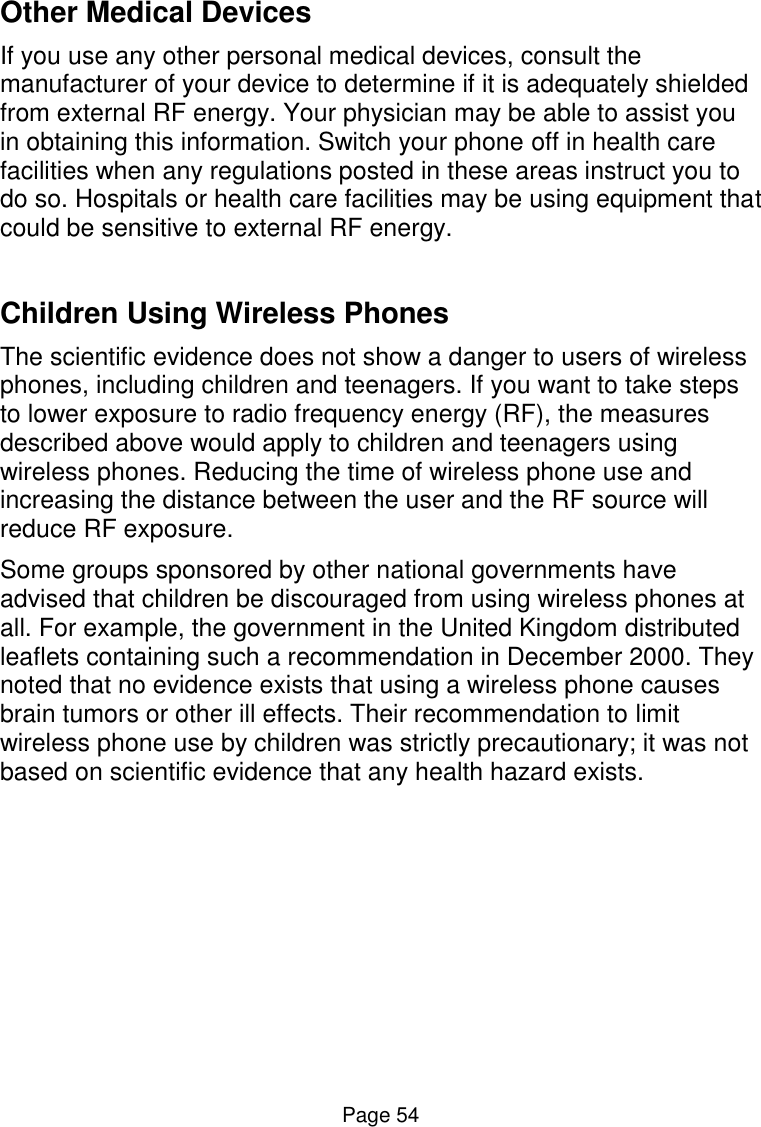  Page 54 Other Medical Devices If you use any other personal medical devices, consult the manufacturer of your device to determine if it is adequately shielded from external RF energy. Your physician may be able to assist you in obtaining this information. Switch your phone off in health care facilities when any regulations posted in these areas instruct you to do so. Hospitals or health care facilities may be using equipment that could be sensitive to external RF energy.  Children Using Wireless Phones The scientific evidence does not show a danger to users of wireless phones, including children and teenagers. If you want to take steps to lower exposure to radio frequency energy (RF), the measures described above would apply to children and teenagers using wireless phones. Reducing the time of wireless phone use and increasing the distance between the user and the RF source will reduce RF exposure. Some groups sponsored by other national governments have advised that children be discouraged from using wireless phones at all. For example, the government in the United Kingdom distributed leaflets containing such a recommendation in December 2000. They noted that no evidence exists that using a wireless phone causes brain tumors or other ill effects. Their recommendation to limit wireless phone use by children was strictly precautionary; it was not based on scientific evidence that any health hazard exists.    
