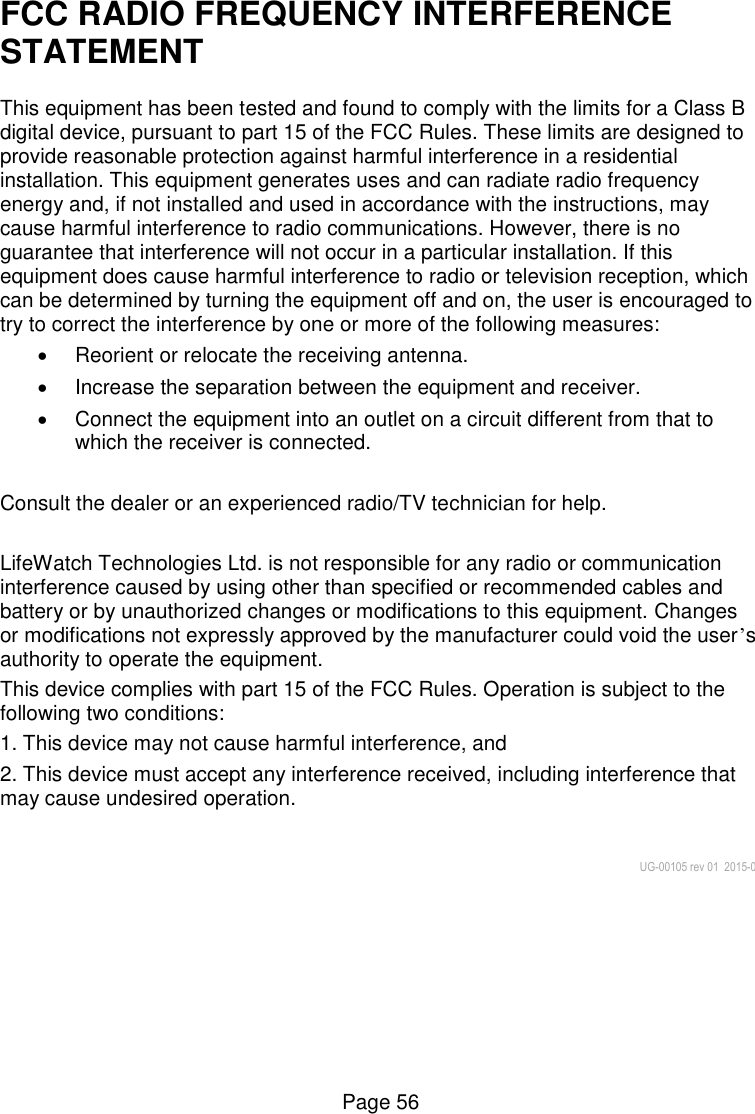  Page 56 FCC RADIO FREQUENCY INTERFERENCE STATEMENT  This equipment has been tested and found to comply with the limits for a Class B digital device, pursuant to part 15 of the FCC Rules. These limits are designed to provide reasonable protection against harmful interference in a residential installation. This equipment generates uses and can radiate radio frequency energy and, if not installed and used in accordance with the instructions, may cause harmful interference to radio communications. However, there is no guarantee that interference will not occur in a particular installation. If this equipment does cause harmful interference to radio or television reception, which can be determined by turning the equipment off and on, the user is encouraged to try to correct the interference by one or more of the following measures:    Reorient or relocate the receiving antenna.    Increase the separation between the equipment and receiver.    Connect the equipment into an outlet on a circuit different from that to which the receiver is connected.   Consult the dealer or an experienced radio/TV technician for help.   LifeWatch Technologies Ltd. is not responsible for any radio or communication interference caused by using other than specified or recommended cables and battery or by unauthorized changes or modifications to this equipment. Changes or modifications not expressly approved by the manufacturer could void the user’s authority to operate the equipment. This device complies with part 15 of the FCC Rules. Operation is subject to the following two conditions:  1. This device may not cause harmful interference, and  2. This device must accept any interference received, including interference that may cause undesired operation.   UG-00105 rev 01  2015-01    