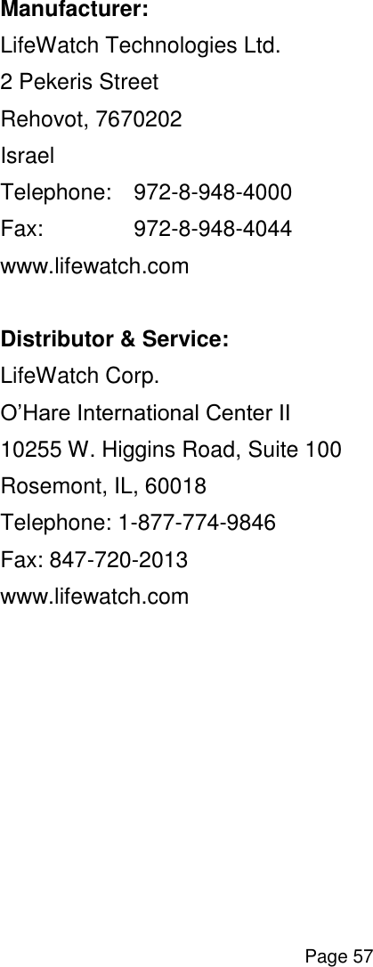  Page 57  Manufacturer: LifeWatch Technologies Ltd. 2 Pekeris Street Rehovot, 7670202 Israel Telephone:   972-8-948-4000 Fax:    972-8-948-4044 www.lifewatch.com  Distributor &amp; Service: LifeWatch Corp. O’Hare International Center II 10255 W. Higgins Road, Suite 100 Rosemont, IL, 60018 Telephone: 1-877-774-9846 Fax: 847-720-2013 www.lifewatch.com         