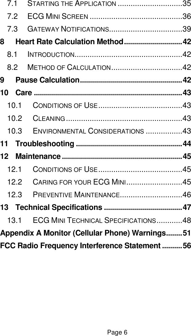  Page 6 7.1 STARTING THE APPLICATION .............................. 35 7.2 ECG MINI SCREEN ........................................... 36 7.3 GATEWAY NOTIFICATIONS.................................. 39 8 Heart Rate Calculation Method ............................. 42 8.1 INTRODUCTION.................................................. 42 8.2 METHOD OF CALCULATION ................................. 42 9 Pause Calculation ................................................... 42 10 Care .......................................................................... 43 10.1 CONDITIONS OF USE ....................................... 43 10.2 CLEANING ...................................................... 43 10.3 ENVIRONMENTAL CONSIDERATIONS ................. 43 11 Troubleshooting ..................................................... 44 12 Maintenance ............................................................ 45 12.1 CONDITIONS OF USE ....................................... 45 12.2 CARING FOR YOUR ECG MINI .......................... 45 12.3 PREVENTIVE MAINTENANCE............................. 46 13 Technical Specifications ....................................... 47 13.1 ECG MINI TECHNICAL SPECIFICATIONS ............ 48 Appendix A Monitor (Cellular Phone) Warnings ........ 51 FCC Radio Frequency Interference Statement .......... 56    