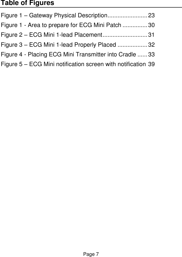 Page 7 Table of Figures Figure 1 – Gateway Physical Description ........................ 23 Figure 1 - Area to prepare for ECG Mini Patch ............... 30 Figure 2 – ECG Mini 1-lead Placement ........................... 31 Figure 3 – ECG Mini 1-lead Properly Placed .................. 32 Figure 4 - Placing ECG Mini Transmitter into Cradle ...... 33 Figure 5 – ECG Mini notification screen with notification 39    