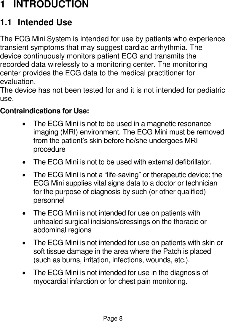  Page 8 1  INTRODUCTION 1.1  Intended Use The ECG Mini System is intended for use by patients who experience transient symptoms that may suggest cardiac arrhythmia. The device continuously monitors patient ECG and transmits the recorded data wirelessly to a monitoring center. The monitoring center provides the ECG data to the medical practitioner for evaluation. The device has not been tested for and it is not intended for pediatric use. Contraindications for Use:   The ECG Mini is not to be used in a magnetic resonance imaging (MRI) environment. The ECG Mini must be removed from the patient’s skin before he/she undergoes MRI procedure   The ECG Mini is not to be used with external defibrillator.  The ECG Mini is not a “life-saving” or therapeutic device; the ECG Mini supplies vital signs data to a doctor or technician for the purpose of diagnosis by such (or other qualified) personnel   The ECG Mini is not intended for use on patients with unhealed surgical incisions/dressings on the thoracic or abdominal regions   The ECG Mini is not intended for use on patients with skin or soft tissue damage in the area where the Patch is placed (such as burns, irritation, infections, wounds, etc.).   The ECG Mini is not intended for use in the diagnosis of myocardial infarction or for chest pain monitoring. 