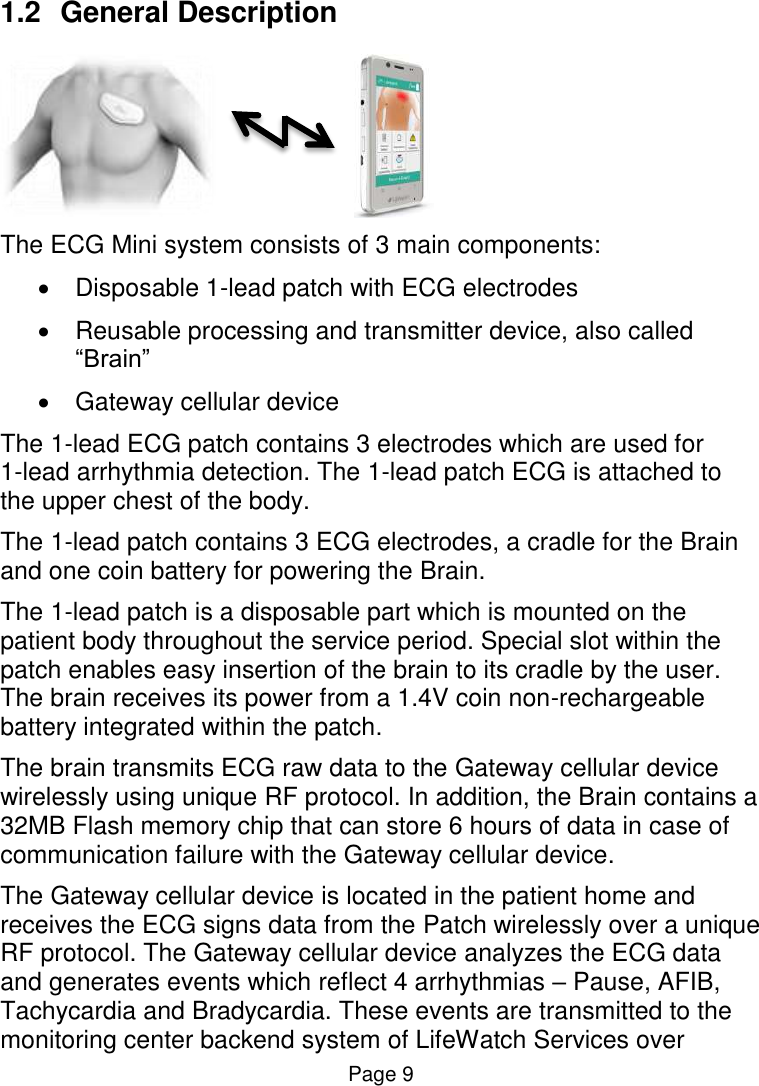 Page 9 1.2  General Description                       The ECG Mini system consists of 3 main components:   Disposable 1-lead patch with ECG electrodes   Reusable processing and transmitter device, also called “Brain”    Gateway cellular device  The 1-lead ECG patch contains 3 electrodes which are used for  1-lead arrhythmia detection. The 1-lead patch ECG is attached to the upper chest of the body.  The 1-lead patch contains 3 ECG electrodes, a cradle for the Brain and one coin battery for powering the Brain.   The 1-lead patch is a disposable part which is mounted on the patient body throughout the service period. Special slot within the patch enables easy insertion of the brain to its cradle by the user. The brain receives its power from a 1.4V coin non-rechargeable battery integrated within the patch.   The brain transmits ECG raw data to the Gateway cellular device wirelessly using unique RF protocol. In addition, the Brain contains a 32MB Flash memory chip that can store 6 hours of data in case of communication failure with the Gateway cellular device. The Gateway cellular device is located in the patient home and receives the ECG signs data from the Patch wirelessly over a unique RF protocol. The Gateway cellular device analyzes the ECG data and generates events which reflect 4 arrhythmias – Pause, AFIB, Tachycardia and Bradycardia. These events are transmitted to the monitoring center backend system of LifeWatch Services over 