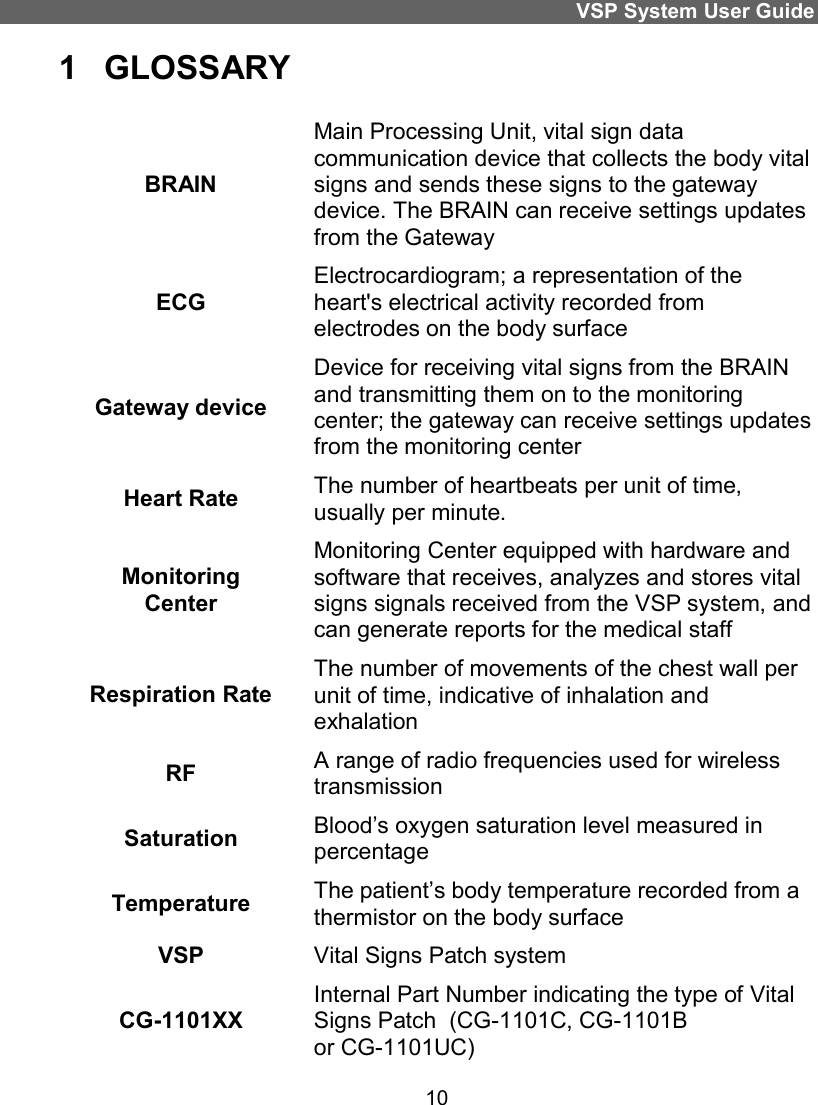 VSP System User Guide 10 1  GLOSSARY BRAIN Main Processing Unit, vital sign data communication device that collects the body vital signs and sends these signs to the gateway device. The BRAIN can receive settings updates from the Gateway ECG Electrocardiogram; a representation of the heart&apos;s electrical activity recorded from electrodes on the body surface Gateway device Device for receiving vital signs from the BRAIN and transmitting them on to the monitoring center; the gateway can receive settings updates from the monitoring center Heart Rate  The number of heartbeats per unit of time, usually per minute. Monitoring Center Monitoring Center equipped with hardware and software that receives, analyzes and stores vital signs signals received from the VSP system, and can generate reports for the medical staff Respiration Rate The number of movements of the chest wall per unit of time, indicative of inhalation and exhalation RF   A range of radio frequencies used for wireless transmission Saturation  Blood’s oxygen saturation level measured in percentage Temperature  The patient’s body temperature recorded from a thermistor on the body surface VSP  Vital Signs Patch system CG-1101XX Internal Part Number indicating the type of Vital Signs Patch  (CG-1101C, CG-1101B  or CG-1101UC) 