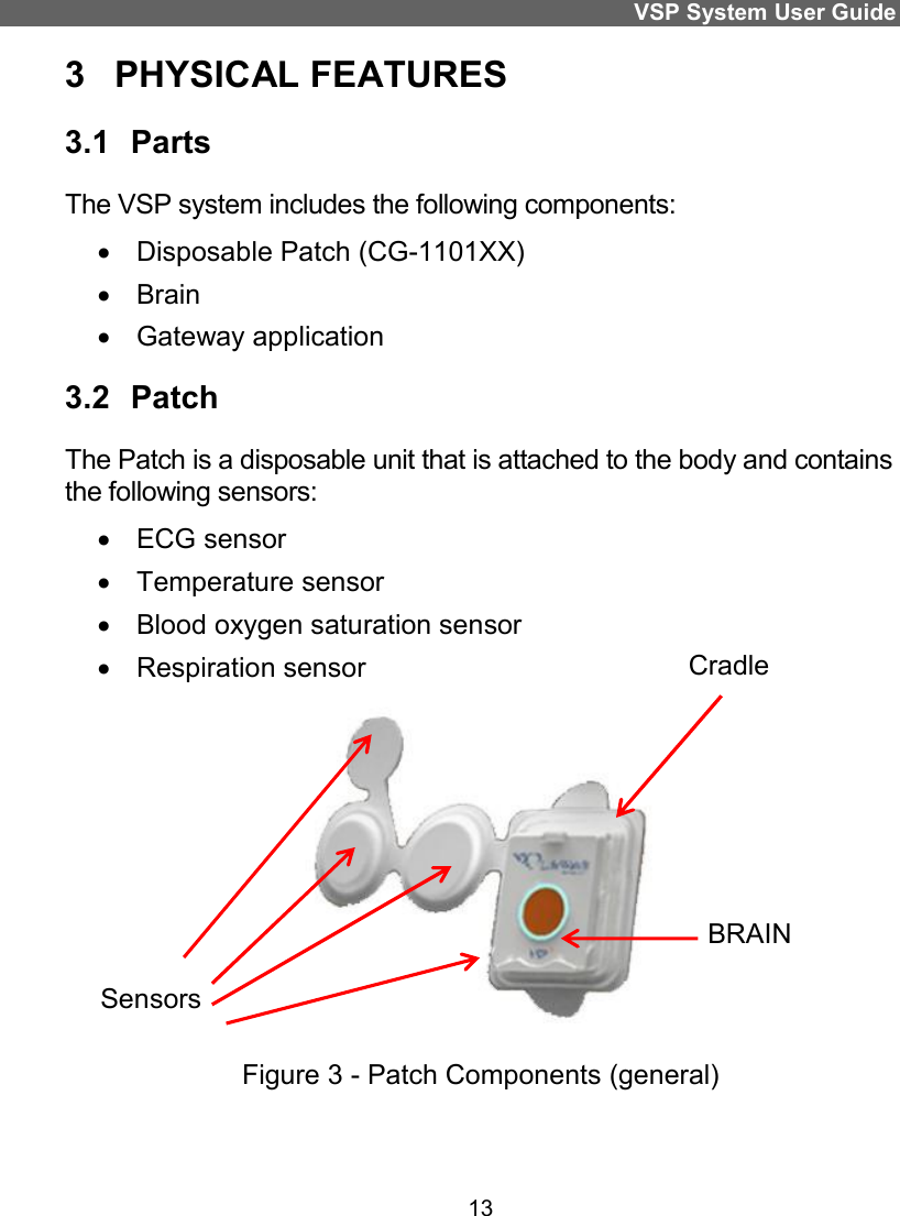 VSP System User Guide 13 3  PHYSICAL FEATURES 3.1  Parts The VSP system includes the following components:    Disposable Patch (CG-1101XX)    Brain    Gateway application  3.2  Patch The Patch is a disposable unit that is attached to the body and contains the following sensors:    ECG sensor    Temperature sensor    Blood oxygen saturation sensor    Respiration sensor   Figure 3 - Patch Components (general)  Cradle BRAIN Sensors 