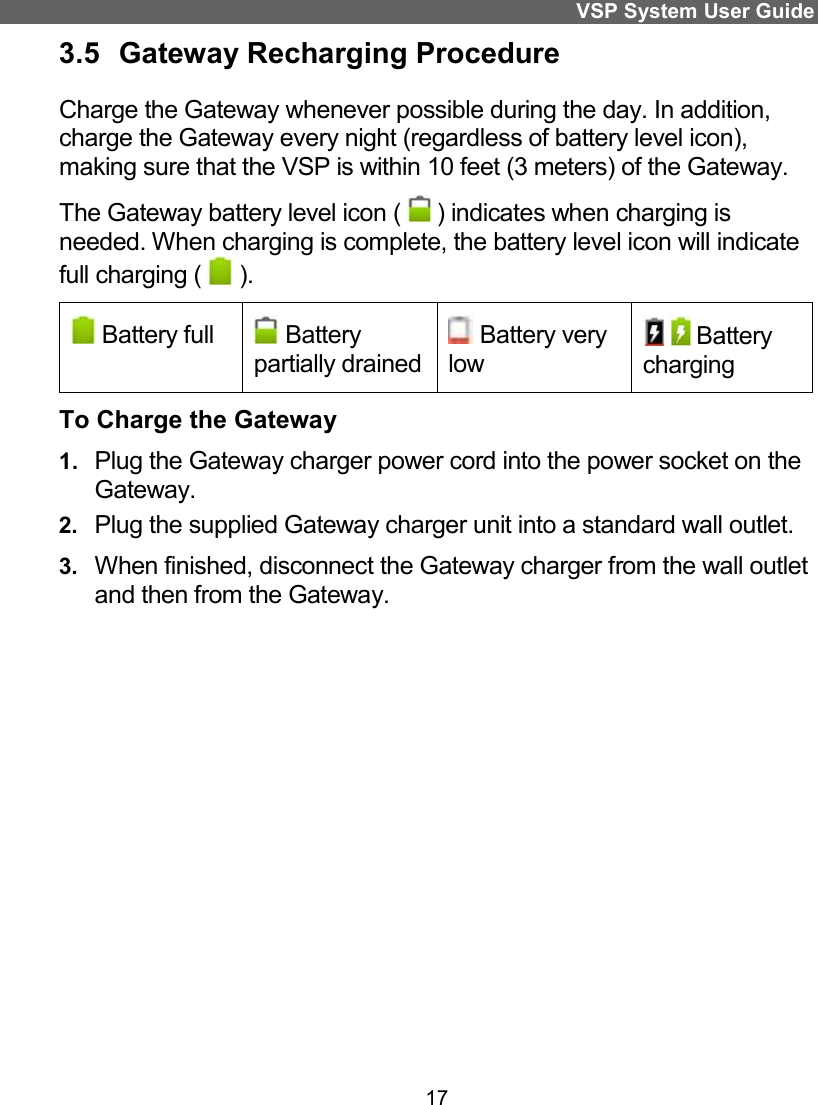 VSP System User Guide 17 3.5  Gateway Recharging Procedure  Charge the Gateway whenever possible during the day. In addition, charge the Gateway every night (regardless of battery level icon), making sure that the VSP is within 10 feet (3 meters) of the Gateway. The Gateway battery level icon (   ) indicates when charging is needed. When charging is complete, the battery level icon will indicate full charging (   ).  Battery full   Battery partially drained  Battery very low  Battery charging To Charge the Gateway 1.  Plug the Gateway charger power cord into the power socket on the Gateway.  2.  Plug the supplied Gateway charger unit into a standard wall outlet.  3.  When finished, disconnect the Gateway charger from the wall outlet and then from the Gateway.   