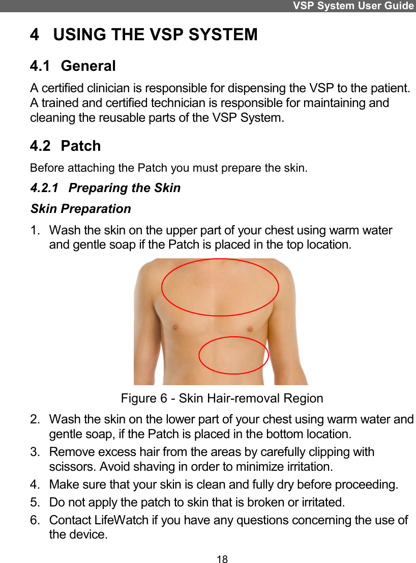 VSP System User Guide 18 4  USING THE VSP SYSTEM  4.1  General  A certified clinician is responsible for dispensing the VSP to the patient. A trained and certified technician is responsible for maintaining and cleaning the reusable parts of the VSP System.  4.2  Patch Before attaching the Patch you must prepare the skin.  4.2.1  Preparing the Skin Skin Preparation  1.  Wash the skin on the upper part of your chest using warm water and gentle soap if the Patch is placed in the top location.  Figure 6 - Skin Hair-removal Region 2.  Wash the skin on the lower part of your chest using warm water and gentle soap, if the Patch is placed in the bottom location. 3.  Remove excess hair from the areas by carefully clipping with scissors. Avoid shaving in order to minimize irritation. 4.  Make sure that your skin is clean and fully dry before proceeding. 5.  Do not apply the patch to skin that is broken or irritated. 6.  Contact LifeWatch if you have any questions concerning the use of the device.  
