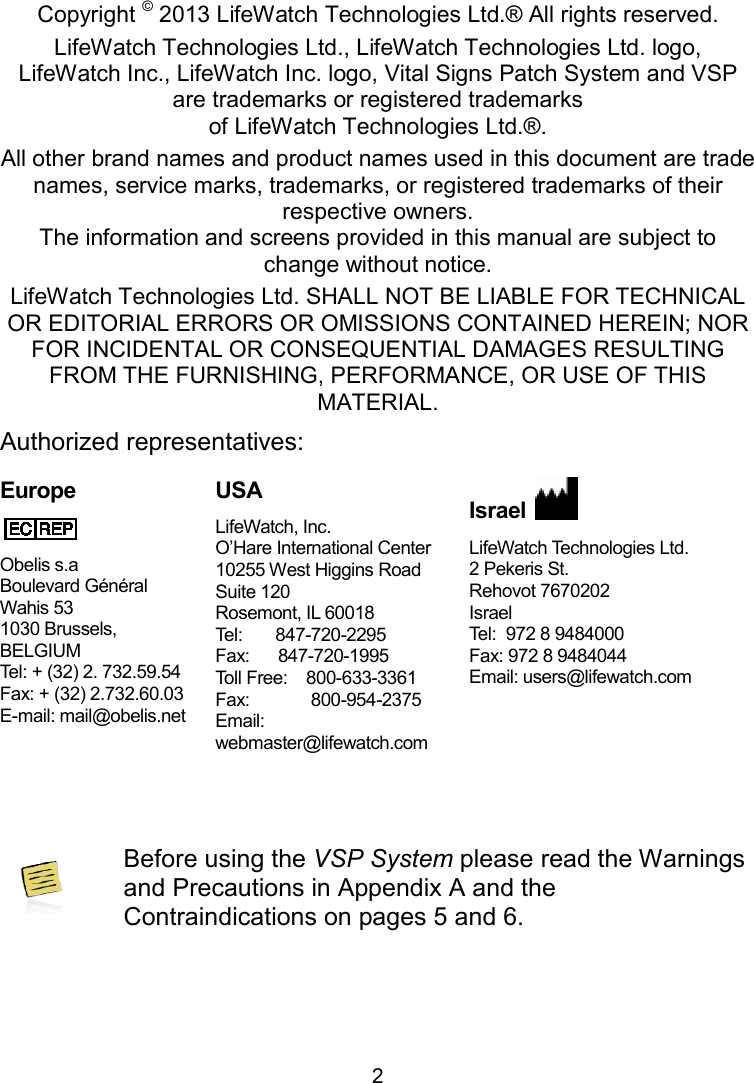 2 Copyright Declaration Copyright © 2013 LifeWatch Technologies Ltd.® All rights reserved.LifeWatch Technologies Ltd., LifeWatch Technologies Ltd. logo, LifeWatch Inc., LifeWatch Inc. logo, Vital Signs Patch Systemare trademarks or registered trademarks of LifeWatch Technologies Ltd.®. All other brand names and product names used in this document are trade names, service marks, trademarks, or registered trademarks of their respective owners. The information and screens provided in this manual are subject to change without notice. LifeWatch Technologies Ltd. SHALL NOT BE LIABLE FOR TECHNICAL OR EDITORIAL ERRORS OR OMISSIONS CONTAINED HEREIN; NOR FOR INCIDENTAL OR CONSEQUENTIAL DAMAGES RESULTING FROM THE FURNISHING, PERFORMANCE, OR USE OF THIS MATERIAL.  Authorized representatives: Europe  Obelis s.a  Boulevard Général  Wahis 53  1030 Brussels, BELGIUM  Tel: + (32) 2. 732.59.54  Fax: + (32) 2.732.60.03  E-mail: mail@obelis.net USA LifeWatch, Inc. O’Hare International Center  10255 West Higgins Road Suite 120 Rosemont, IL 60018 Tel:       847-720-2295  Fax:      847-720-1995 Toll Free:    800-633-3361  Fax:             800-954-2375 Email: webmaster@lifewatch.com Israel LifeWatch Technologies Ltd. 2 Pekeris St.  Rehovot 7670202Israel Tel:  972 8 9484000Fax: 972 8 9484044Email: users@lifewatch.com  Before using the VSP System please read and Precautions in Appendix A and the Contraindications on pages 5 and 6.   LifeWatch Technologies Ltd.® All rights reserved. LifeWatch Technologies Ltd., LifeWatch Technologies Ltd. logo,  Vital Signs Patch System and VSP are trademarks or registered trademarks  All other brand names and product names used in this document are trade names, service marks, trademarks, or registered trademarks of their The information and screens provided in this manual are subject to feWatch Technologies Ltd. SHALL NOT BE LIABLE FOR TECHNICAL OR EDITORIAL ERRORS OR OMISSIONS CONTAINED HEREIN; NOR FOR INCIDENTAL OR CONSEQUENTIAL DAMAGES RESULTING FROM THE FURNISHING, PERFORMANCE, OR USE OF THIS  LifeWatch Technologies Ltd.   7670202  Tel:  972 8 9484000 Fax: 972 8 9484044 Email: users@lifewatch.com please read the Warnings 