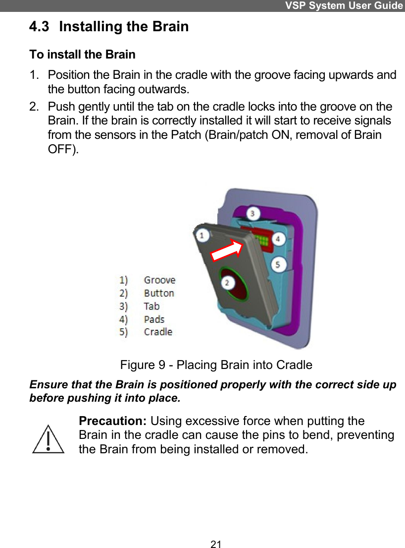 VSP System User Guide 21 4.3  Installing the Brain To install the Brain 1.  Position the Brain in the cradle with the groove facing upwards and the button facing outwards. 2.  Push gently until the tab on the cradle locks into the groove on the Brain. If the brain is correctly installed it will start to receive signals from the sensors in the Patch (Brain/patch ON, removal of Brain OFF).  Figure 9 - Placing Brain into Cradle Ensure that the Brain is positioned properly with the correct side up before pushing it into place.  Precaution: Using excessive force when putting the Brain in the cradle can cause the pins to bend, preventing the Brain from being installed or removed.    